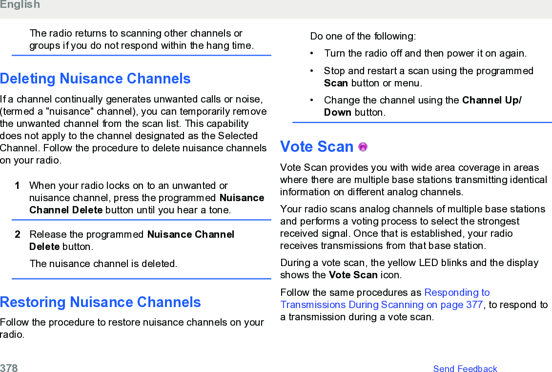 The radio returns to scanning other channels orgroups if you do not respond within the hang time.Deleting Nuisance ChannelsIf a channel continually generates unwanted calls or noise,(termed a &quot;nuisance&quot; channel), you can temporarily removethe unwanted channel from the scan list. This capabilitydoes not apply to the channel designated as the SelectedChannel. Follow the procedure to delete nuisance channelson your radio.1When your radio locks on to an unwanted ornuisance channel, press the programmed NuisanceChannel Delete button until you hear a tone.2Release the programmed Nuisance ChannelDelete button.The nuisance channel is deleted.Restoring Nuisance ChannelsFollow the procedure to restore nuisance channels on yourradio.Do one of the following:• Turn the radio off and then power it on again.•Stop and restart a scan using the programmedScan button or menu.• Change the channel using the Channel Up/Down button.Vote Scan   Vote Scan provides you with wide area coverage in areaswhere there are multiple base stations transmitting identicalinformation on different analog channels.Your radio scans analog channels of multiple base stationsand performs a voting process to select the strongestreceived signal. Once that is established, your radioreceives transmissions from that base station.During a vote scan, the yellow LED blinks and the displayshows the Vote Scan icon.Follow the same procedures as Responding toTransmissions During Scanning on page 377, to respond toa transmission during a vote scan.English378   Send Feedback