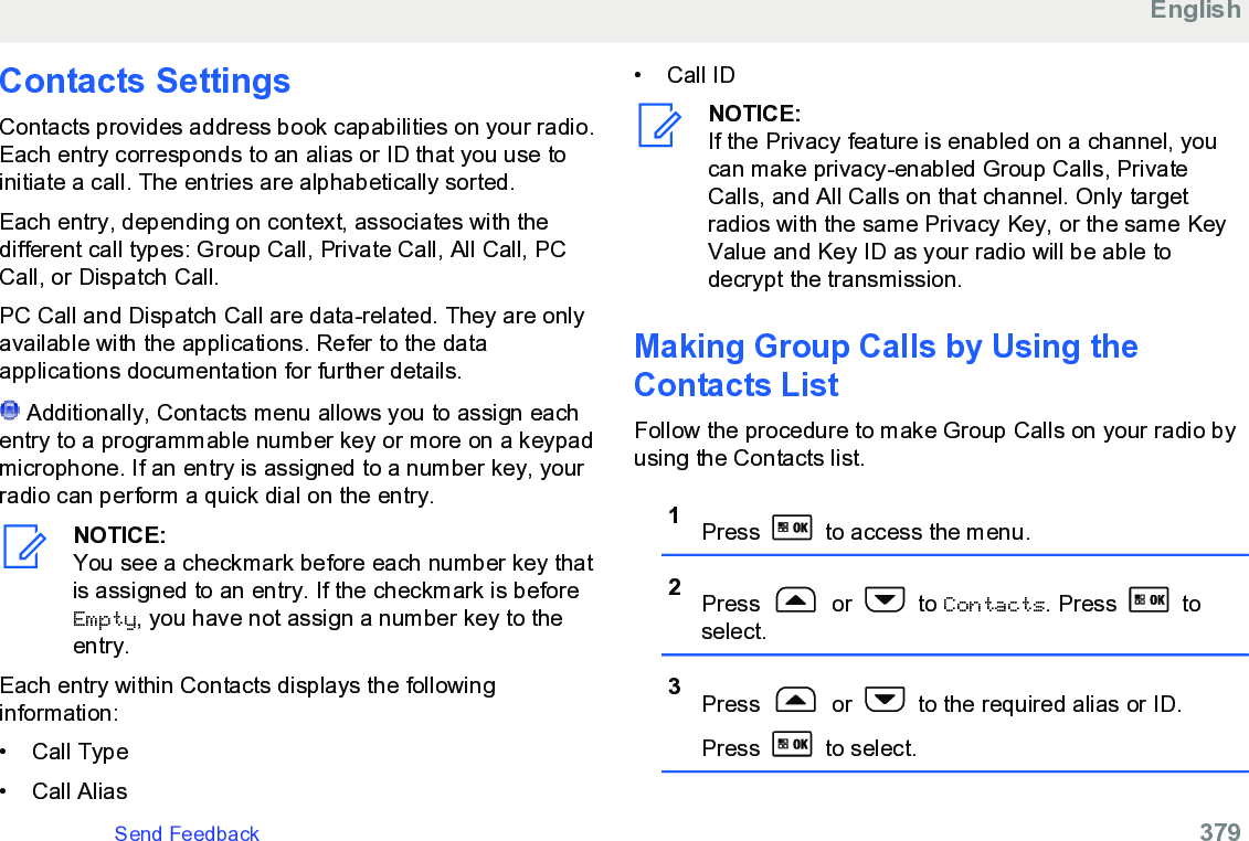 Contacts SettingsContacts provides address book capabilities on your radio.Each entry corresponds to an alias or ID that you use toinitiate a call. The entries are alphabetically sorted.Each entry, depending on context, associates with thedifferent call types: Group Call, Private Call, All Call, PCCall, or Dispatch Call.PC Call and Dispatch Call are data-related. They are onlyavailable with the applications. Refer to the dataapplications documentation for further details. Additionally, Contacts menu allows you to assign eachentry to a programmable number key or more on a keypadmicrophone. If an entry is assigned to a number key, yourradio can perform a quick dial on the entry.NOTICE:You see a checkmark before each number key thatis assigned to an entry. If the checkmark is beforeEmpty, you have not assign a number key to theentry.Each entry within Contacts displays the followinginformation:• Call Type•Call Alias• Call IDNOTICE:If the Privacy feature is enabled on a channel, youcan make privacy-enabled Group Calls, PrivateCalls, and All Calls on that channel. Only targetradios with the same Privacy Key, or the same KeyValue and Key ID as your radio will be able todecrypt the transmission.Making Group Calls by Using theContacts List Follow the procedure to make Group Calls on your radio byusing the Contacts list.1Press   to access the menu.2Press   or   to Contacts. Press   toselect.3Press   or   to the required alias or ID.Press   to select.EnglishSend Feedback   379