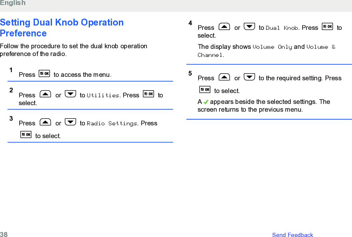 Setting Dual Knob OperationPreferenceFollow the procedure to set the dual knob operationpreference of the radio.1Press   to access the menu.2Press   or   to Utilities. Press   toselect.3Press   or   to Radio Settings. Press to select.4Press   or   to Dual Knob. Press   toselect.The display shows Volume Only and Volume &amp;Channel.5Press   or   to the required setting. Press to select.A   appears beside the selected settings. Thescreen returns to the previous menu.English38   Send Feedback