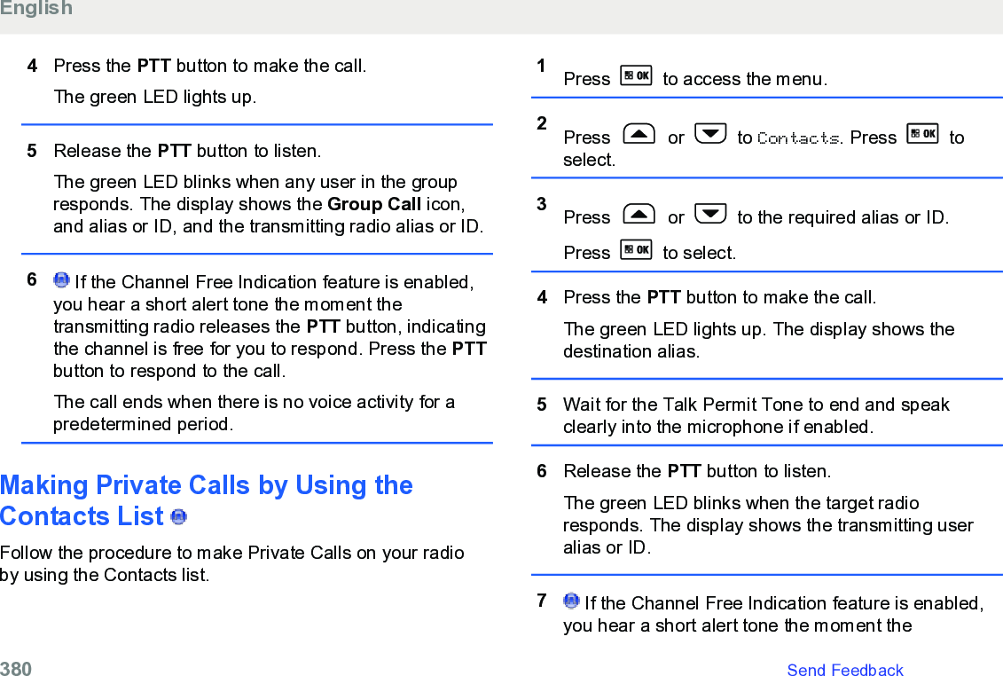 4Press the PTT button to make the call.The green LED lights up.5Release the PTT button to listen.The green LED blinks when any user in the groupresponds. The display shows the Group Call icon,and alias or ID, and the transmitting radio alias or ID.6 If the Channel Free Indication feature is enabled,you hear a short alert tone the moment thetransmitting radio releases the PTT button, indicatingthe channel is free for you to respond. Press the PTTbutton to respond to the call.The call ends when there is no voice activity for apredetermined period.Making Private Calls by Using theContacts List   Follow the procedure to make Private Calls on your radioby using the Contacts list.1Press   to access the menu.2Press   or   to Contacts. Press   toselect.3Press   or   to the required alias or ID.Press   to select.4Press the PTT button to make the call.The green LED lights up. The display shows thedestination alias.5Wait for the Talk Permit Tone to end and speakclearly into the microphone if enabled.6Release the PTT button to listen.The green LED blinks when the target radioresponds. The display shows the transmitting useralias or ID.7 If the Channel Free Indication feature is enabled,you hear a short alert tone the moment theEnglish380   Send Feedback