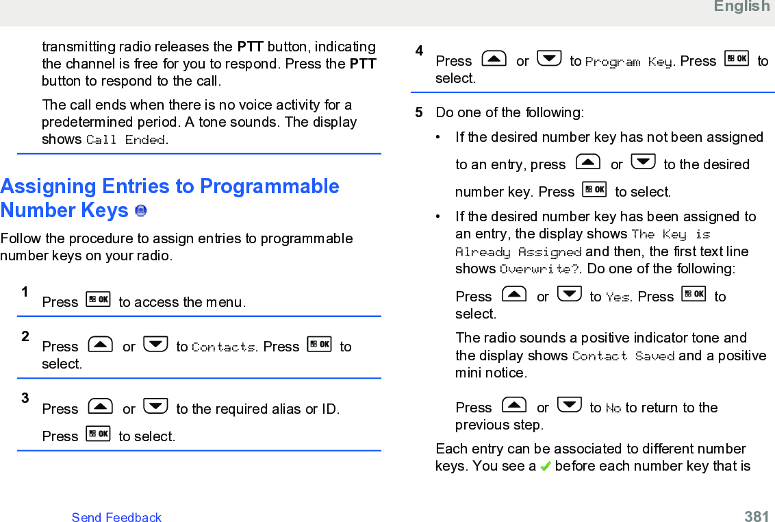 transmitting radio releases the PTT button, indicatingthe channel is free for you to respond. Press the PTTbutton to respond to the call.The call ends when there is no voice activity for apredetermined period. A tone sounds. The displayshows Call Ended.Assigning Entries to ProgrammableNumber Keys   Follow the procedure to assign entries to programmablenumber keys on your radio.1Press   to access the menu.2Press   or   to Contacts. Press   toselect.3Press   or   to the required alias or ID.Press   to select.4Press   or   to Program Key. Press   toselect.5Do one of the following:• If the desired number key has not been assignedto an entry, press   or   to the desirednumber key. Press   to select.• If the desired number key has been assigned toan entry, the display shows The Key isAlready Assigned and then, the first text lineshows Overwrite?. Do one of the following:Press   or   to Yes. Press   toselect.The radio sounds a positive indicator tone andthe display shows Contact Saved and a positivemini notice.Press   or   to No to return to theprevious step.Each entry can be associated to different numberkeys. You see a   before each number key that isEnglishSend Feedback   381