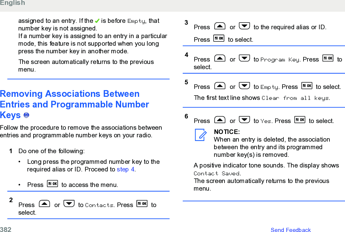 assigned to an entry. If the   is before Empty, thatnumber key is not assigned.If a number key is assigned to an entry in a particularmode, this feature is not supported when you longpress the number key in another mode.The screen automatically returns to the previousmenu.Removing Associations BetweenEntries and Programmable NumberKeys   Follow the procedure to remove the associations betweenentries and programmable number keys on your radio.1Do one of the following:• Long press the programmed number key to therequired alias or ID. Proceed to step 4.• Press   to access the menu.2Press   or   to Contacts. Press   toselect.3Press   or   to the required alias or ID.Press   to select.4Press   or   to Program Key. Press   toselect.5Press   or   to Empty. Press   to select.The first text line shows Clear from all keys.6Press   or   to Yes. Press   to select.NOTICE:When an entry is deleted, the associationbetween the entry and its programmednumber key(s) is removed.A positive indicator tone sounds. The display showsContact Saved.The screen automatically returns to the previousmenu.English382   Send Feedback