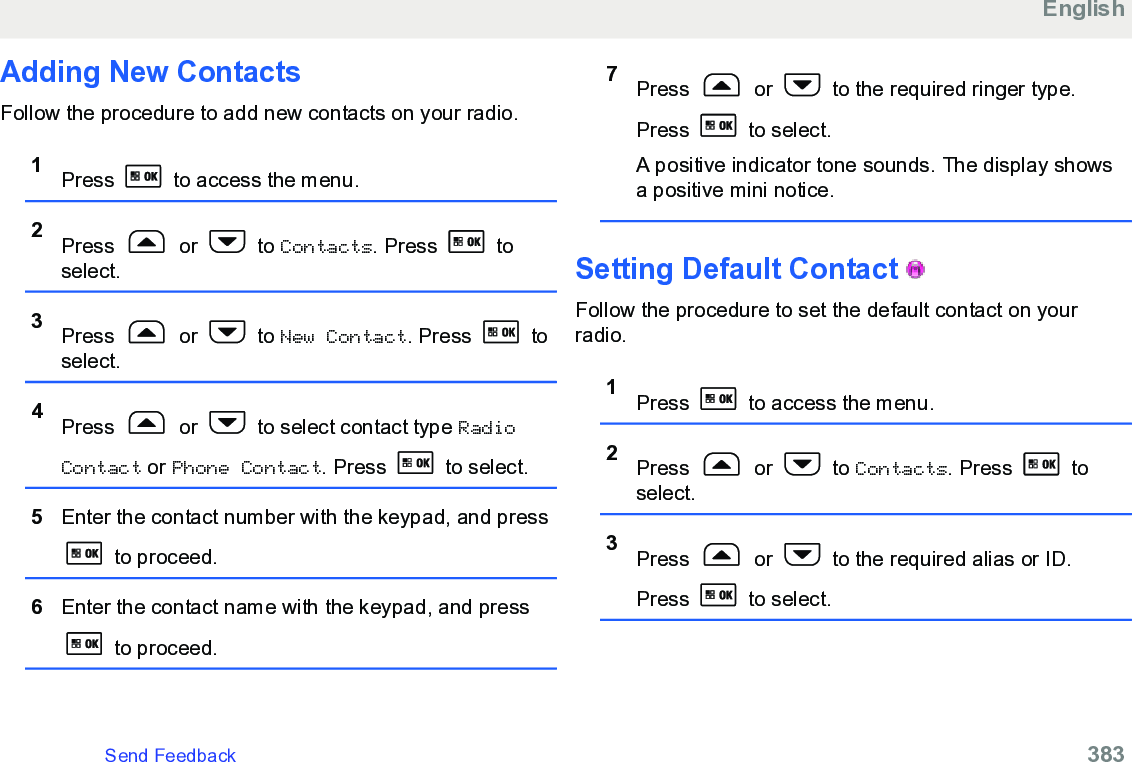 Adding New Contacts Follow the procedure to add new contacts on your radio.1Press   to access the menu.2Press   or   to Contacts. Press   toselect.3Press   or   to New Contact. Press   toselect.4Press   or   to select contact type RadioContact or Phone Contact. Press   to select.5Enter the contact number with the keypad, and press to proceed.6Enter the contact name with the keypad, and press to proceed.7Press   or   to the required ringer type.Press   to select.A positive indicator tone sounds. The display showsa positive mini notice.Setting Default Contact   Follow the procedure to set the default contact on yourradio.1Press   to access the menu.2Press   or   to Contacts. Press   toselect.3Press   or   to the required alias or ID.Press   to select.EnglishSend Feedback   383