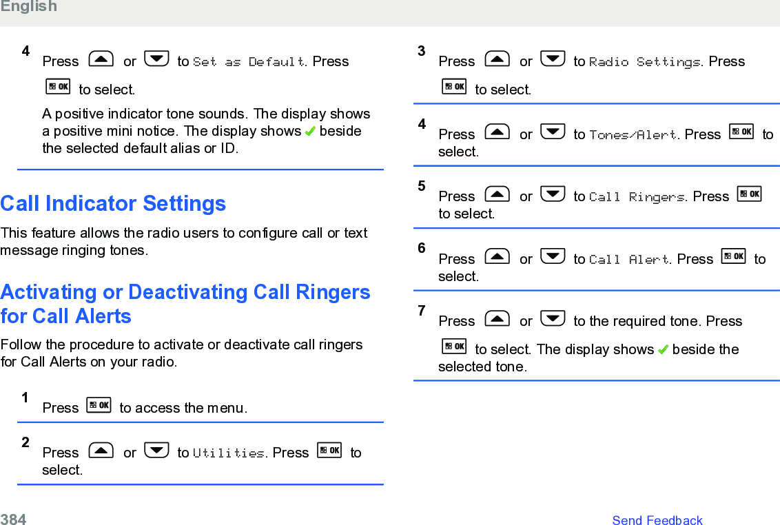 4Press   or   to Set as Default. Press to select.A positive indicator tone sounds. The display showsa positive mini notice. The display shows   besidethe selected default alias or ID.Call Indicator SettingsThis feature allows the radio users to configure call or textmessage ringing tones.Activating or Deactivating Call Ringersfor Call AlertsFollow the procedure to activate or deactivate call ringersfor Call Alerts on your radio.1Press   to access the menu.2Press   or   to Utilities. Press   toselect.3Press   or   to Radio Settings. Press to select.4Press   or   to Tones/Alert. Press   toselect.5Press   or   to Call Ringers. Press to select.6Press   or   to Call Alert. Press   toselect.7Press   or   to the required tone. Press to select. The display shows   beside theselected tone.English384   Send Feedback