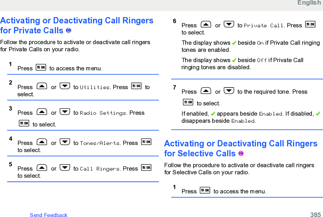 Activating or Deactivating Call Ringersfor Private Calls   Follow the procedure to activate or deactivate call ringersfor Private Calls on your radio.1Press   to access the menu.2Press   or   to Utilities. Press   toselect.3Press   or   to Radio Settings. Press to select.4Press   or   to Tones/Alerts. Press to select.5Press   or   to Call Ringers. Press to select.6Press   or   to Private Call. Press to select.The display shows   beside On if Private Call ringingtones are enabled.The display shows   beside Off if Private Callringing tones are disabled.7Press   or   to the required tone. Press to select.If enabled,   appears beside Enabled. If disabled, disappears beside Enabled.Activating or Deactivating Call Ringersfor Selective Calls   Follow the procedure to activate or deactivate call ringersfor Selective Calls on your radio.1Press   to access the menu.EnglishSend Feedback   385