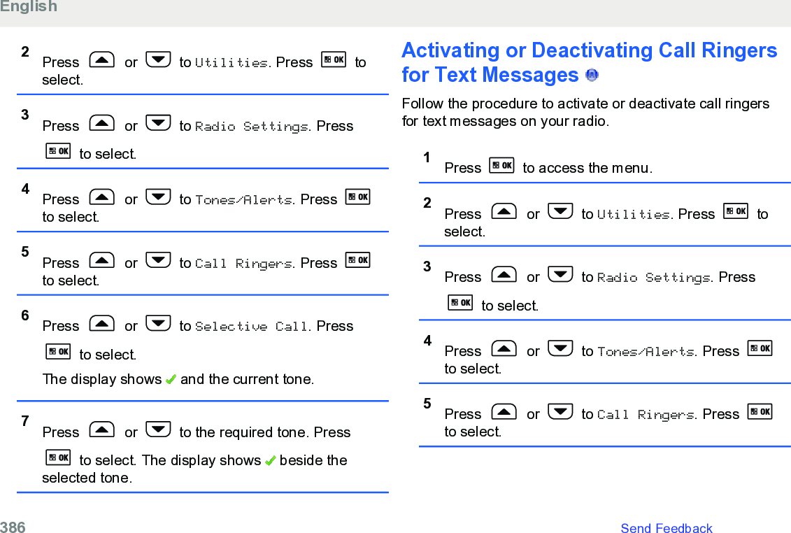 2Press   or   to Utilities. Press   toselect.3Press   or   to Radio Settings. Press to select.4Press   or   to Tones/Alerts. Press to select.5Press   or   to Call Ringers. Press to select.6Press   or   to Selective Call. Press to select.The display shows   and the current tone.7Press   or   to the required tone. Press to select. The display shows   beside theselected tone.Activating or Deactivating Call Ringersfor Text Messages   Follow the procedure to activate or deactivate call ringersfor text messages on your radio.1Press   to access the menu.2Press   or   to Utilities. Press   toselect.3Press   or   to Radio Settings. Press to select.4Press   or   to Tones/Alerts. Press to select.5Press   or   to Call Ringers. Press to select.English386   Send Feedback