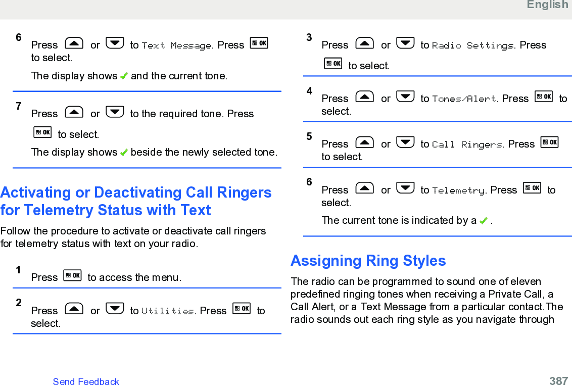 6Press   or   to Text Message. Press to select.The display shows   and the current tone.7Press   or   to the required tone. Press to select.The display shows   beside the newly selected tone.Activating or Deactivating Call Ringersfor Telemetry Status with TextFollow the procedure to activate or deactivate call ringersfor telemetry status with text on your radio.1Press   to access the menu.2Press   or   to Utilities. Press   toselect.3Press   or   to Radio Settings. Press to select.4Press   or   to Tones/Alert. Press   toselect.5Press   or   to Call Ringers. Press to select.6Press   or   to Telemetry. Press   toselect.The current tone is indicated by a   .Assigning Ring StylesThe radio can be programmed to sound one of elevenpredefined ringing tones when receiving a Private Call, aCall Alert, or a Text Message from a particular contact.Theradio sounds out each ring style as you navigate throughEnglishSend Feedback   387