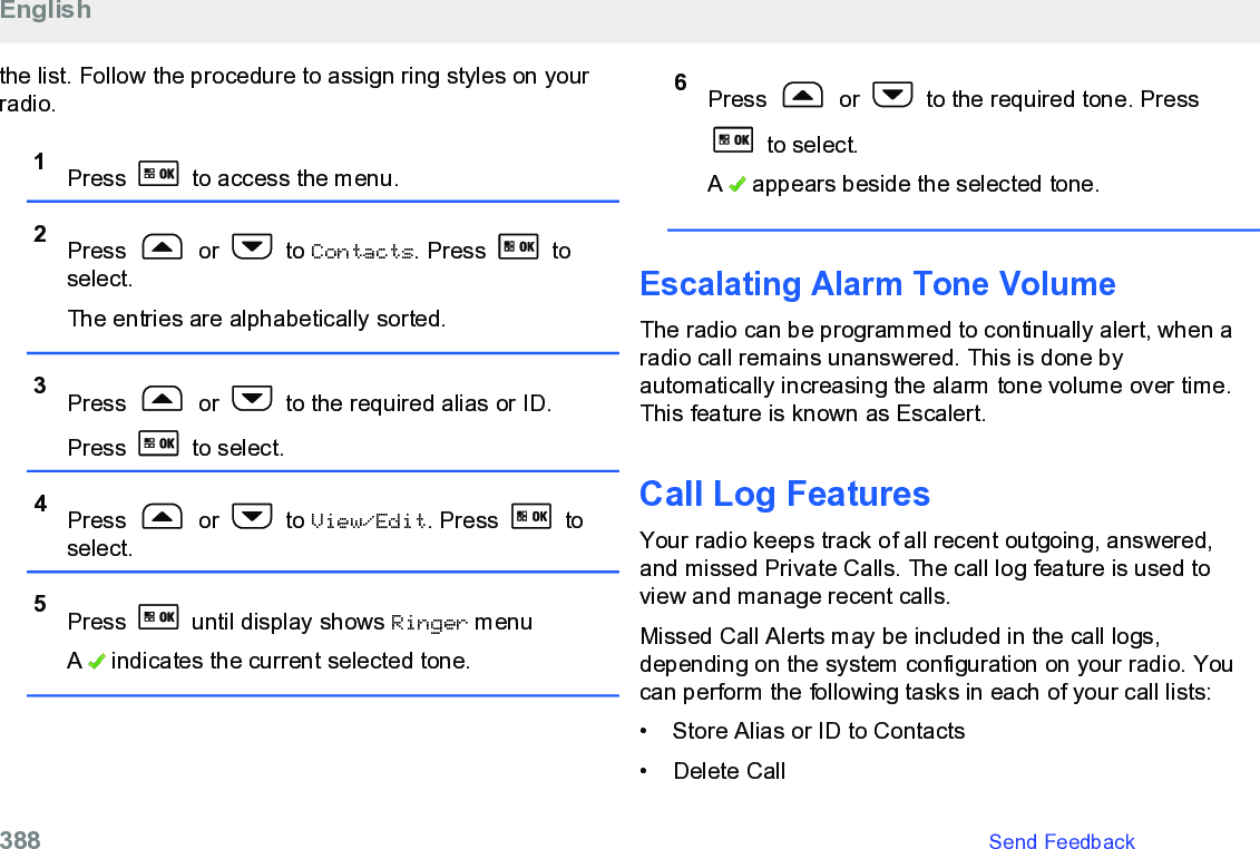 the list. Follow the procedure to assign ring styles on yourradio.1Press   to access the menu.2Press   or   to Contacts. Press   toselect.The entries are alphabetically sorted.3Press   or   to the required alias or ID.Press   to select.4Press   or   to View/Edit. Press   toselect.5Press   until display shows Ringer menuA   indicates the current selected tone.6Press   or   to the required tone. Press to select.A   appears beside the selected tone.Escalating Alarm Tone VolumeThe radio can be programmed to continually alert, when aradio call remains unanswered. This is done byautomatically increasing the alarm tone volume over time.This feature is known as Escalert.Call Log FeaturesYour radio keeps track of all recent outgoing, answered,and missed Private Calls. The call log feature is used toview and manage recent calls.Missed Call Alerts may be included in the call logs,depending on the system configuration on your radio. Youcan perform the following tasks in each of your call lists:•Store Alias or ID to Contacts•Delete CallEnglish388   Send Feedback