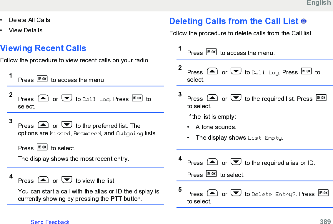 • Delete All Calls• View DetailsViewing Recent CallsFollow the procedure to view recent calls on your radio.1Press   to access the menu.2Press   or   to Call Log. Press   toselect.3Press   or   to the preferred list. Theoptions are Missed, Answered, and Outgoing lists.Press   to select.The display shows the most recent entry.4Press   or   to view the list.You can start a call with the alias or ID the display iscurrently showing by pressing the PTT button.Deleting Calls from the Call List   Follow the procedure to delete calls from the Call list.1Press   to access the menu.2Press   or   to Call Log. Press   toselect.3Press   or   to the required list. Press to select.If the list is empty:• A tone sounds.•The display shows List Empty.4Press   or   to the required alias or ID.Press   to select.5Press   or   to Delete Entry?. Press to select.EnglishSend Feedback   389