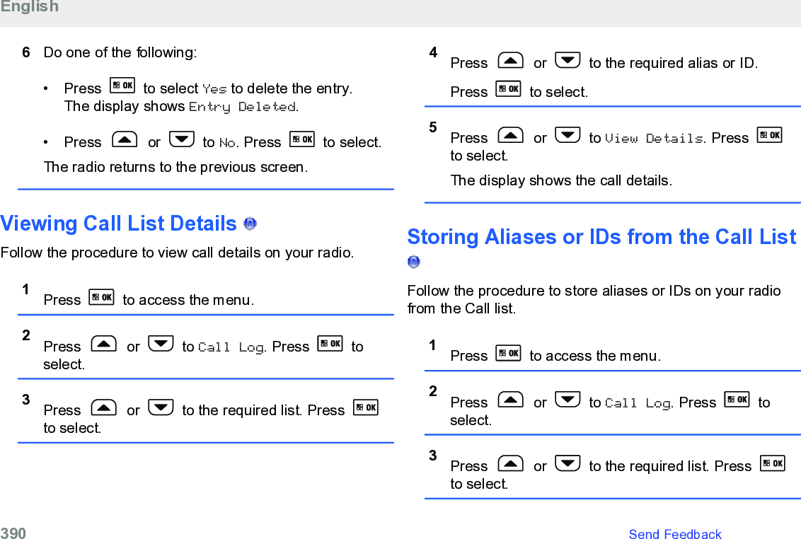 6Do one of the following:• Press   to select Yes to delete the entry.The display shows Entry Deleted.• Press   or   to No. Press   to select.The radio returns to the previous screen.Viewing Call List Details   Follow the procedure to view call details on your radio.1Press   to access the menu.2Press   or   to Call Log. Press   toselect.3Press   or   to the required list. Press to select.4Press   or   to the required alias or ID.Press   to select.5Press   or   to View Details. Press to select.The display shows the call details.Storing Aliases or IDs from the Call List Follow the procedure to store aliases or IDs on your radiofrom the Call list.1Press   to access the menu.2Press   or   to Call Log. Press   toselect.3Press   or   to the required list. Press to select.English390   Send Feedback