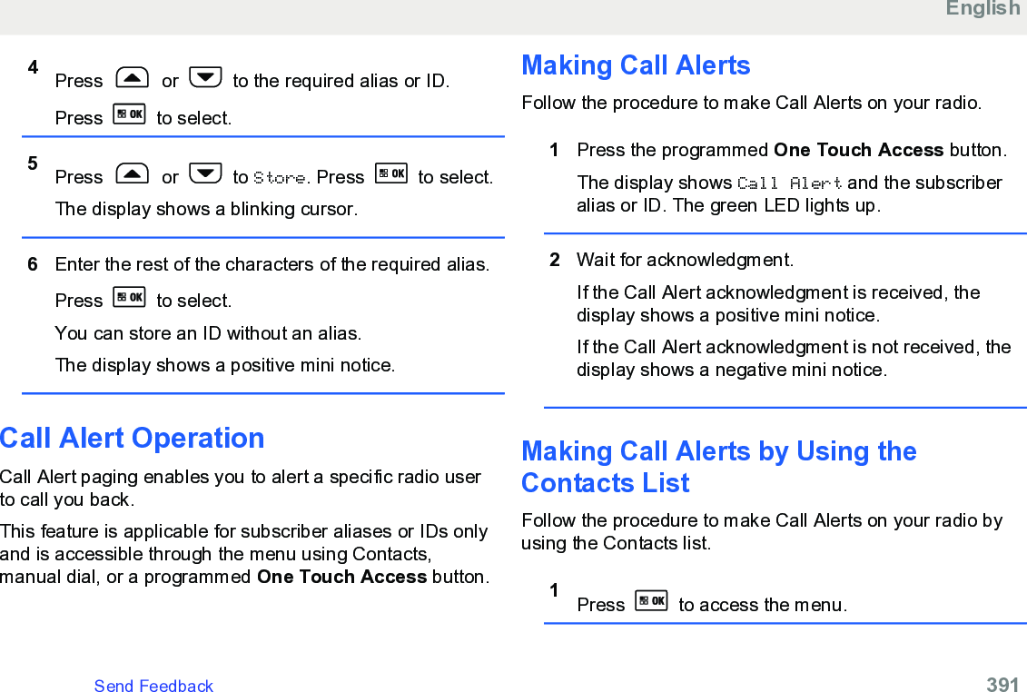 4Press   or   to the required alias or ID.Press   to select.5Press   or   to Store. Press   to select.The display shows a blinking cursor.6Enter the rest of the characters of the required alias.Press   to select.You can store an ID without an alias.The display shows a positive mini notice.Call Alert Operation Call Alert paging enables you to alert a specific radio userto call you back.This feature is applicable for subscriber aliases or IDs onlyand is accessible through the menu using Contacts,manual dial, or a programmed One Touch Access button.Making Call AlertsFollow the procedure to make Call Alerts on your radio.1Press the programmed One Touch Access button.The display shows Call Alert and the subscriberalias or ID. The green LED lights up.2Wait for acknowledgment.If the Call Alert acknowledgment is received, thedisplay shows a positive mini notice.If the Call Alert acknowledgment is not received, thedisplay shows a negative mini notice.Making Call Alerts by Using theContacts ListFollow the procedure to make Call Alerts on your radio byusing the Contacts list.1Press   to access the menu.EnglishSend Feedback   391
