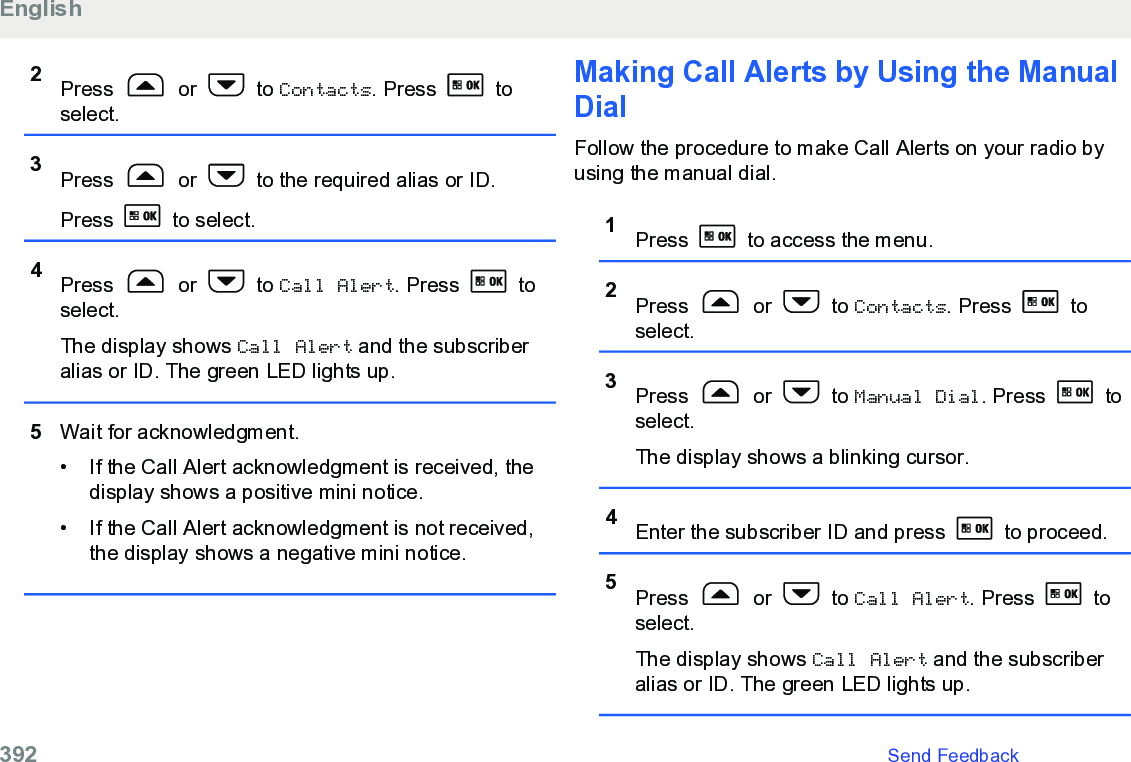 2Press   or   to Contacts. Press   toselect.3Press   or   to the required alias or ID.Press   to select.4Press   or   to Call Alert. Press   toselect.The display shows Call Alert and the subscriberalias or ID. The green LED lights up.5Wait for acknowledgment.• If the Call Alert acknowledgment is received, thedisplay shows a positive mini notice.•If the Call Alert acknowledgment is not received,the display shows a negative mini notice.Making Call Alerts by Using the ManualDialFollow the procedure to make Call Alerts on your radio byusing the manual dial.1Press   to access the menu.2Press   or   to Contacts. Press   toselect.3Press   or   to Manual Dial. Press   toselect.The display shows a blinking cursor.4Enter the subscriber ID and press   to proceed.5Press   or   to Call Alert. Press   toselect.The display shows Call Alert and the subscriberalias or ID. The green LED lights up.English392   Send Feedback