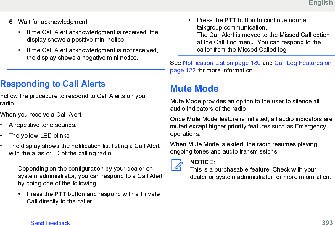 6Wait for acknowledgment.• If the Call Alert acknowledgment is received, thedisplay shows a positive mini notice.•If the Call Alert acknowledgment is not received,the display shows a negative mini notice.Responding to Call Alerts Follow the procedure to respond to Call Alerts on yourradio.When you receive a Call Alert:• A repetitive tone sounds.•The yellow LED blinks.• The display shows the notification list listing a Call Alertwith the alias or ID of the calling radio.Depending on the configuration by your dealer orsystem administrator, you can respond to a Call Alertby doing one of the following:• Press the PTT button and respond with a PrivateCall directly to the caller.• Press the PTT button to continue normaltalkgroup communication.The Call Alert is moved to the Missed Call optionat the Call Log menu. You can respond to thecaller from the Missed Called log.See Notification List on page 180 and Call Log Features onpage 122 for more information.Mute ModeMute Mode provides an option to the user to silence allaudio indicators of the radio.Once Mute Mode feature is initiated, all audio indicators aremuted except higher priority features such as Emergencyoperations.When Mute Mode is exited, the radio resumes playingongoing tones and audio transmissions.NOTICE:This is a purchasable feature. Check with yourdealer or system administrator for more information.EnglishSend Feedback   393