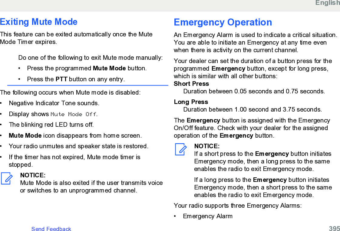 Exiting Mute ModeThis feature can be exited automatically once the MuteMode Timer expires.Do one of the following to exit Mute mode manually:• Press the programmed Mute Mode button.•Press the PTT button on any entry.The following occurs when Mute mode is disabled:• Negative Indicator Tone sounds.•Display shows Mute Mode Off.• The blinking red LED turns off.•Mute Mode icon disappears from home screen.• Your radio unmutes and speaker state is restored.• If the timer has not expired, Mute mode timer isstopped.NOTICE:Mute Mode is also exited if the user transmits voiceor switches to an unprogrammed channel.Emergency Operation An Emergency Alarm is used to indicate a critical situation.You are able to initiate an Emergency at any time evenwhen there is activity on the current channel.Your dealer can set the duration of a button press for theprogrammed Emergency button, except for long press,which is similar with all other buttons:Short PressDuration between 0.05 seconds and 0.75 seconds.Long PressDuration between 1.00 second and 3.75 seconds.The Emergency button is assigned with the EmergencyOn/Off feature. Check with your dealer for the assignedoperation of the Emergency button.NOTICE:If a short press to the Emergency button initiatesEmergency mode, then a long press to the sameenables the radio to exit Emergency mode.If a long press to the Emergency button initiatesEmergency mode, then a short press to the sameenables the radio to exit Emergency mode.Your radio supports three Emergency Alarms:• Emergency AlarmEnglishSend Feedback   395