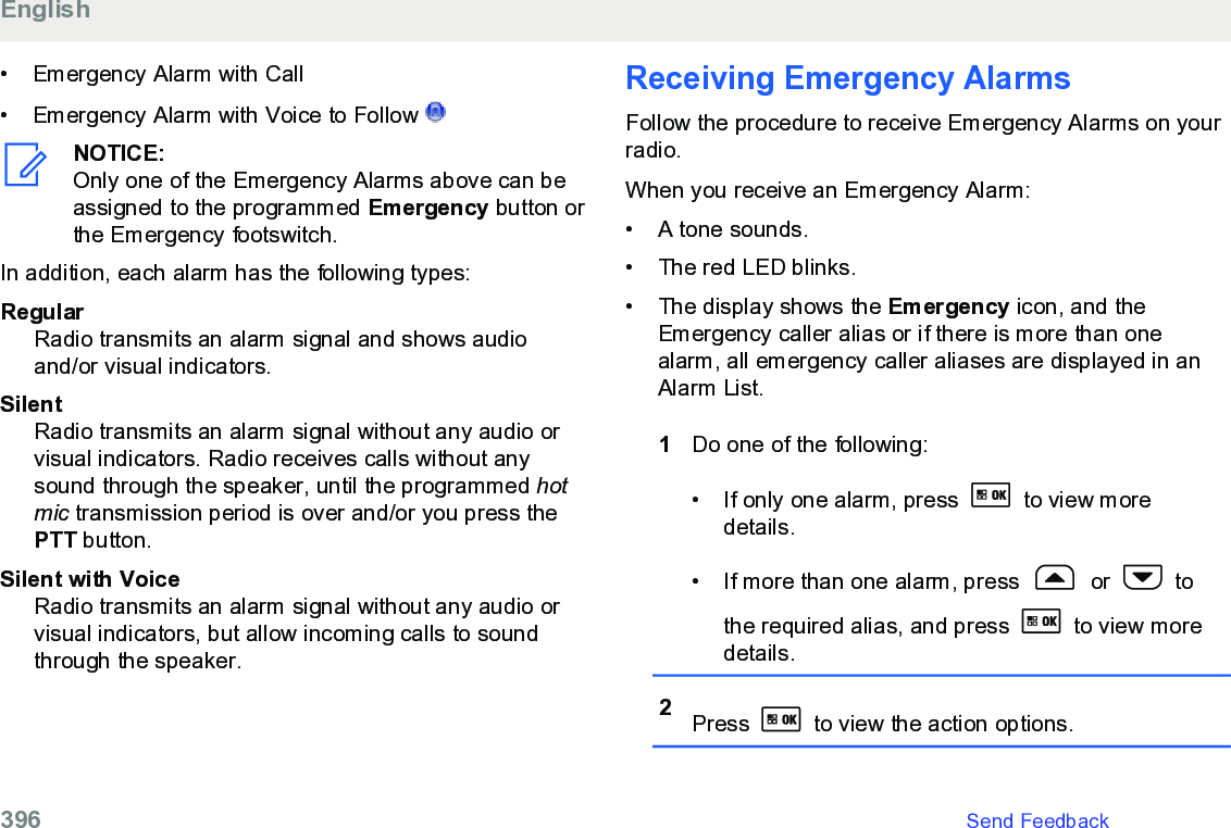 • Emergency Alarm with Call• Emergency Alarm with Voice to Follow NOTICE:Only one of the Emergency Alarms above can beassigned to the programmed Emergency button orthe Emergency footswitch.In addition, each alarm has the following types:RegularRadio transmits an alarm signal and shows audioand/or visual indicators.SilentRadio transmits an alarm signal without any audio orvisual indicators. Radio receives calls without anysound through the speaker, until the programmed hotmic transmission period is over and/or you press thePTT button.Silent with VoiceRadio transmits an alarm signal without any audio orvisual indicators, but allow incoming calls to soundthrough the speaker.Receiving Emergency AlarmsFollow the procedure to receive Emergency Alarms on yourradio.When you receive an Emergency Alarm:• A tone sounds.•The red LED blinks.• The display shows the Emergency icon, and theEmergency caller alias or if there is more than onealarm, all emergency caller aliases are displayed in anAlarm List.1Do one of the following:• If only one alarm, press   to view moredetails.• If more than one alarm, press   or   tothe required alias, and press   to view moredetails.2Press   to view the action options.English396   Send Feedback