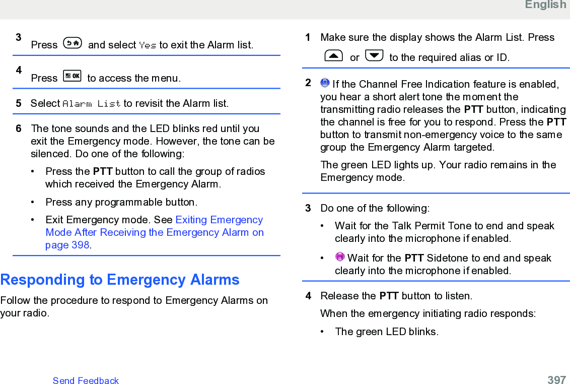 3Press   and select Yes to exit the Alarm list.4Press   to access the menu.5Select Alarm List to revisit the Alarm list.6The tone sounds and the LED blinks red until youexit the Emergency mode. However, the tone can besilenced. Do one of the following:•Press the PTT button to call the group of radioswhich received the Emergency Alarm.• Press any programmable button.• Exit Emergency mode. See Exiting EmergencyMode After Receiving the Emergency Alarm onpage 398.Responding to Emergency AlarmsFollow the procedure to respond to Emergency Alarms onyour radio.1Make sure the display shows the Alarm List. Press or   to the required alias or ID.2 If the Channel Free Indication feature is enabled,you hear a short alert tone the moment thetransmitting radio releases the PTT button, indicatingthe channel is free for you to respond. Press the PTTbutton to transmit non-emergency voice to the samegroup the Emergency Alarm targeted.The green LED lights up. Your radio remains in theEmergency mode.3Do one of the following:• Wait for the Talk Permit Tone to end and speakclearly into the microphone if enabled.•  Wait for the PTT Sidetone to end and speakclearly into the microphone if enabled.4Release the PTT button to listen.When the emergency initiating radio responds:• The green LED blinks.EnglishSend Feedback   397