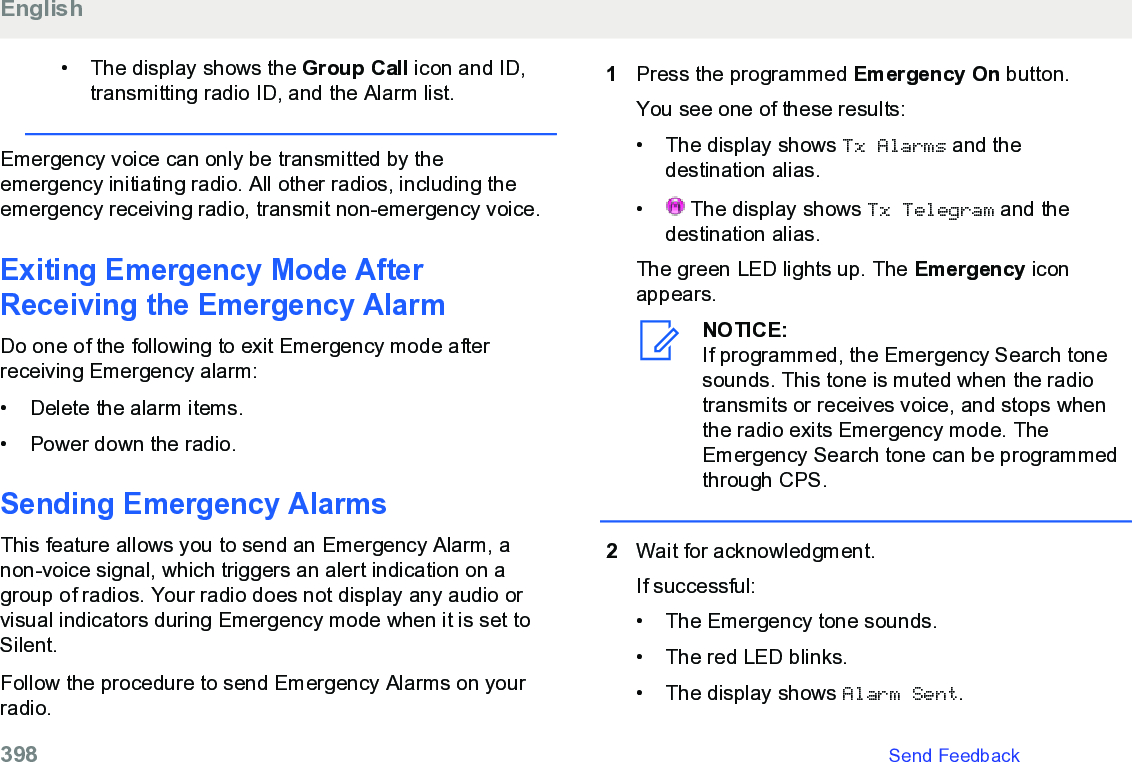 • The display shows the Group Call icon and ID,transmitting radio ID, and the Alarm list.Emergency voice can only be transmitted by theemergency initiating radio. All other radios, including theemergency receiving radio, transmit non-emergency voice.Exiting Emergency Mode AfterReceiving the Emergency AlarmDo one of the following to exit Emergency mode afterreceiving Emergency alarm:• Delete the alarm items.•Power down the radio.Sending Emergency Alarms This feature allows you to send an Emergency Alarm, anon-voice signal, which triggers an alert indication on agroup of radios. Your radio does not display any audio orvisual indicators during Emergency mode when it is set toSilent.Follow the procedure to send Emergency Alarms on yourradio.1Press the programmed Emergency On button.You see one of these results:• The display shows Tx Alarms and thedestination alias.• The display shows Tx Telegram and thedestination alias.The green LED lights up. The Emergency iconappears.NOTICE:If programmed, the Emergency Search tonesounds. This tone is muted when the radiotransmits or receives voice, and stops whenthe radio exits Emergency mode. TheEmergency Search tone can be programmedthrough CPS.2Wait for acknowledgment.If successful:• The Emergency tone sounds.•The red LED blinks.• The display shows Alarm Sent.English398   Send Feedback