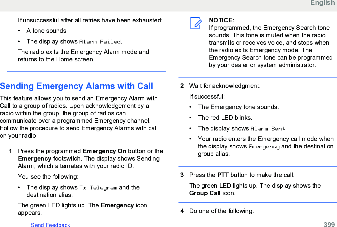 If unsuccessful after all retries have been exhausted:• A tone sounds.•The display shows Alarm Failed.The radio exits the Emergency Alarm mode andreturns to the Home screen.Sending Emergency Alarms with Call This feature allows you to send an Emergency Alarm withCall to a group of radios. Upon acknowledgement by aradio within the group, the group of radios cancommunicate over a programmed Emergency channel.Follow the procedure to send Emergency Alarms with callon your radio.1Press the programmed Emergency On button or theEmergency footswitch. The display shows SendingAlarm, which alternates with your radio ID.You see the following:• The display shows Tx Telegram and thedestination alias.The green LED lights up. The Emergency iconappears.NOTICE:If programmed, the Emergency Search tonesounds. This tone is muted when the radiotransmits or receives voice, and stops whenthe radio exits Emergency mode. TheEmergency Search tone can be programmedby your dealer or system administrator.2Wait for acknowledgment.If successful:• The Emergency tone sounds.•The red LED blinks.• The display shows Alarm Sent.• Your radio enters the Emergency call mode whenthe display shows Emergency and the destinationgroup alias.3Press the PTT button to make the call.The green LED lights up. The display shows theGroup Call icon.4Do one of the following:EnglishSend Feedback   399