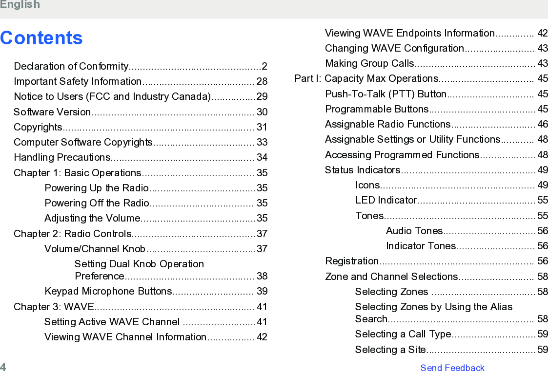ContentsDeclaration of Conformity...............................................2Important Safety Information........................................ 28Notice to Users (FCC and Industry Canada)................29Software Version.......................................................... 30Copyrights.................................................................... 31Computer Software Copyrights.................................... 33Handling Precautions................................................... 34Chapter 1: Basic Operations........................................ 35Powering Up the Radio......................................35Powering Off the Radio..................................... 35Adjusting the Volume.........................................35Chapter 2: Radio Controls............................................37Volume/Channel Knob.......................................37Setting Dual Knob OperationPreference.............................................. 38Keypad Microphone Buttons............................. 39Chapter 3: WAVE......................................................... 41Setting Active WAVE Channel ..........................41Viewing WAVE Channel Information................. 42Viewing WAVE Endpoints Information.............. 42Changing WAVE Configuration......................... 43Making Group Calls........................................... 43Part I: Capacity Max Operations.................................. 45Push-To-Talk (PTT) Button............................... 45Programmable Buttons......................................45Assignable Radio Functions.............................. 46Assignable Settings or Utility Functions............ 48Accessing Programmed Functions....................48Status Indicators................................................49Icons....................................................... 49LED Indicator.......................................... 55Tones......................................................55Audio Tones.................................56Indicator Tones............................ 56Registration....................................................... 56Zone and Channel Selections........................... 58Selecting Zones ..................................... 58Selecting Zones by Using the AliasSearch.................................................... 58Selecting a Call Type..............................59Selecting a Site.......................................59English4   Send Feedback
