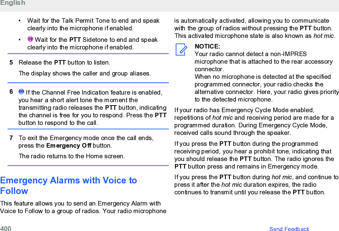 • Wait for the Talk Permit Tone to end and speakclearly into the microphone if enabled.•  Wait for the PTT Sidetone to end and speakclearly into the microphone if enabled.5Release the PTT button to listen.The display shows the caller and group aliases.6 If the Channel Free Indication feature is enabled,you hear a short alert tone the moment thetransmitting radio releases the PTT button, indicatingthe channel is free for you to respond. Press the PTTbutton to respond to the call.7To exit the Emergency mode once the call ends,press the Emergency Off button.The radio returns to the Home screen.Emergency Alarms with Voice toFollow This feature allows you to send an Emergency Alarm withVoice to Follow to a group of radios. Your radio microphoneis automatically activated, allowing you to communicatewith the group of radios without pressing the PTT button.This activated microphone state is also known as hot mic.NOTICE:Your radio cannot detect a non-IMPRESmicrophone that is attached to the rear accessoryconnector.When no microphone is detected at the specifiedprogrammed connector, your radio checks thealternative connector. Here, your radio gives priorityto the detected microphone.If your radio has Emergency Cycle Mode enabled,repetitions of hot mic and receiving period are made for aprogrammed duration. During Emergency Cycle Mode,received calls sound through the speaker.If you press the PTT button during the programmedreceiving period, you hear a prohibit tone, indicating thatyou should release the PTT button. The radio ignores thePTT button press and remains in Emergency mode.If you press the PTT button during hot mic, and continue topress it after the hot mic duration expires, the radiocontinues to transmit until you release the PTT button.English400   Send Feedback