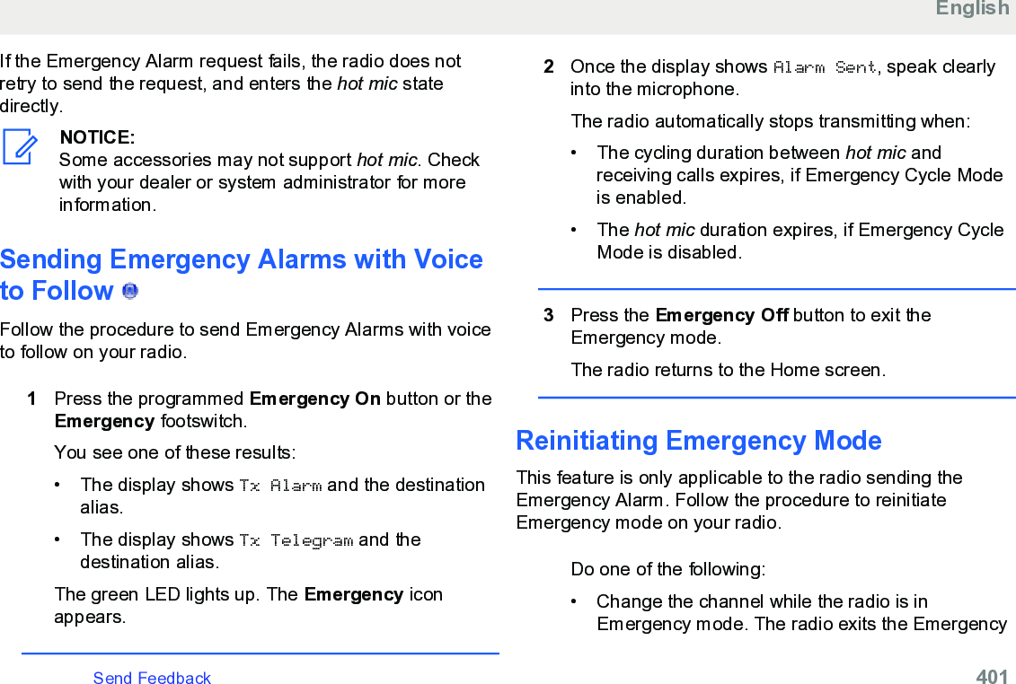 If the Emergency Alarm request fails, the radio does notretry to send the request, and enters the hot mic statedirectly.NOTICE:Some accessories may not support hot mic. Checkwith your dealer or system administrator for moreinformation.Sending Emergency Alarms with Voiceto Follow   Follow the procedure to send Emergency Alarms with voiceto follow on your radio.1Press the programmed Emergency On button or theEmergency footswitch.You see one of these results:• The display shows Tx Alarm and the destinationalias.• The display shows Tx Telegram and thedestination alias.The green LED lights up. The Emergency iconappears.2Once the display shows Alarm Sent, speak clearlyinto the microphone.The radio automatically stops transmitting when:• The cycling duration between hot mic andreceiving calls expires, if Emergency Cycle Modeis enabled.• The hot mic duration expires, if Emergency CycleMode is disabled.3Press the Emergency Off button to exit theEmergency mode.The radio returns to the Home screen.Reinitiating Emergency ModeThis feature is only applicable to the radio sending theEmergency Alarm. Follow the procedure to reinitiateEmergency mode on your radio.Do one of the following:• Change the channel while the radio is inEmergency mode. The radio exits the EmergencyEnglishSend Feedback   401