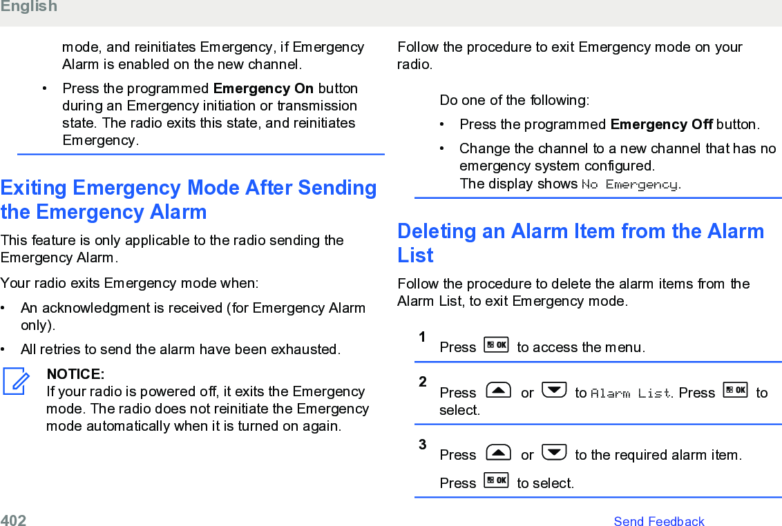 mode, and reinitiates Emergency, if EmergencyAlarm is enabled on the new channel.• Press the programmed Emergency On buttonduring an Emergency initiation or transmissionstate. The radio exits this state, and reinitiatesEmergency.Exiting Emergency Mode After Sendingthe Emergency AlarmThis feature is only applicable to the radio sending theEmergency Alarm.Your radio exits Emergency mode when:• An acknowledgment is received (for Emergency Alarmonly).•All retries to send the alarm have been exhausted.NOTICE:If your radio is powered off, it exits the Emergencymode. The radio does not reinitiate the Emergencymode automatically when it is turned on again.Follow the procedure to exit Emergency mode on yourradio.Do one of the following:• Press the programmed Emergency Off button.• Change the channel to a new channel that has noemergency system configured.The display shows No Emergency.Deleting an Alarm Item from the AlarmListFollow the procedure to delete the alarm items from theAlarm List, to exit Emergency mode.1Press   to access the menu.2Press   or   to Alarm List. Press   toselect.3Press   or   to the required alarm item.Press   to select.English402   Send Feedback