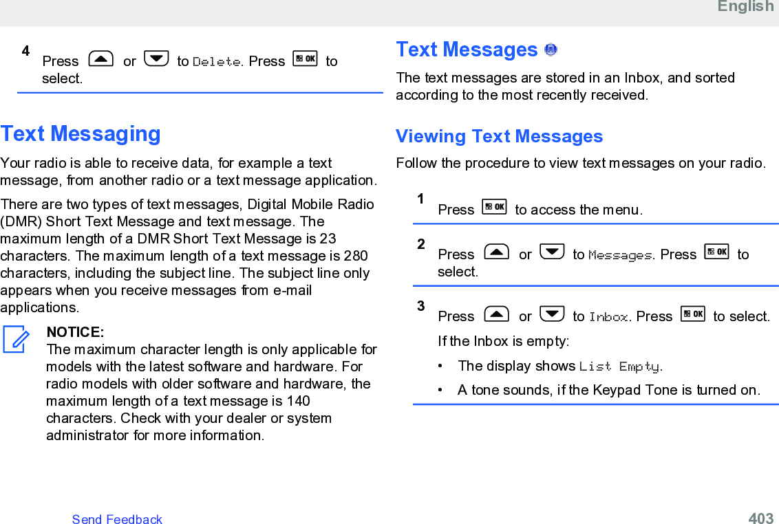 4Press   or   to Delete. Press   toselect.Text MessagingYour radio is able to receive data, for example a textmessage, from another radio or a text message application.There are two types of text messages, Digital Mobile Radio(DMR) Short Text Message and text message. Themaximum length of a DMR Short Text Message is 23characters. The maximum length of a text message is 280characters, including the subject line. The subject line onlyappears when you receive messages from e-mailapplications.NOTICE:The maximum character length is only applicable formodels with the latest software and hardware. Forradio models with older software and hardware, themaximum length of a text message is 140characters. Check with your dealer or systemadministrator for more information.Text Messages   The text messages are stored in an Inbox, and sortedaccording to the most recently received.Viewing Text Messages Follow the procedure to view text messages on your radio.1Press   to access the menu.2Press   or   to Messages. Press   toselect.3Press   or   to Inbox. Press   to select.If the Inbox is empty:• The display shows List Empty.• A tone sounds, if the Keypad Tone is turned on.EnglishSend Feedback   403