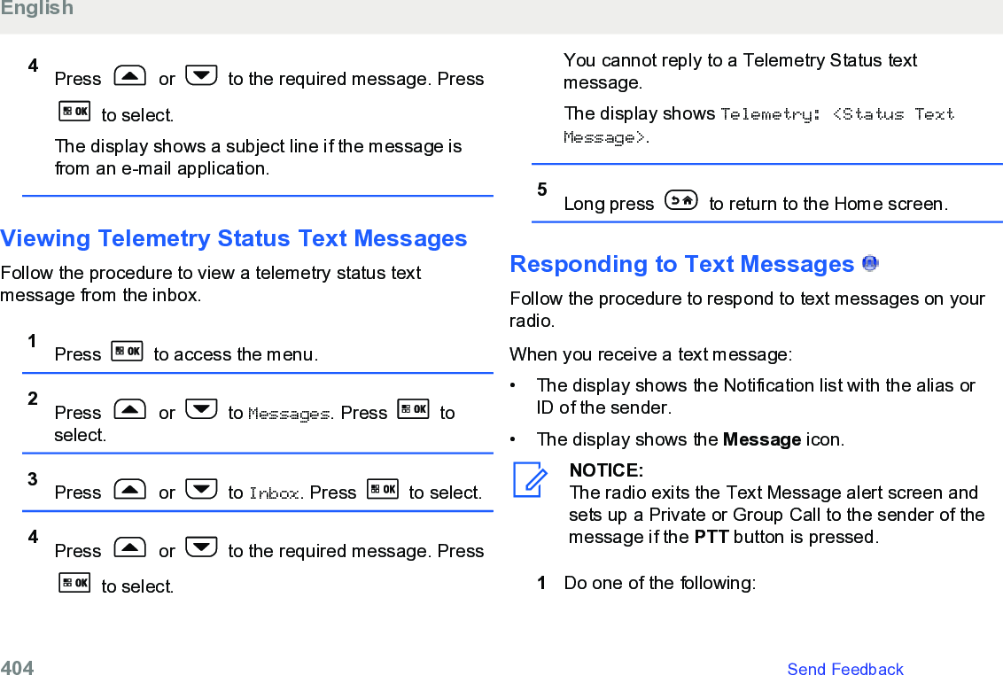 4Press   or   to the required message. Press to select.The display shows a subject line if the message isfrom an e-mail application.Viewing Telemetry Status Text MessagesFollow the procedure to view a telemetry status textmessage from the inbox.1Press   to access the menu.2Press   or   to Messages. Press   toselect.3Press   or   to Inbox. Press   to select.4Press   or   to the required message. Press to select.You cannot reply to a Telemetry Status textmessage.The display shows Telemetry: &lt;Status TextMessage&gt;.5Long press   to return to the Home screen.Responding to Text Messages   Follow the procedure to respond to text messages on yourradio.When you receive a text message:•The display shows the Notification list with the alias orID of the sender.•The display shows the Message icon.NOTICE:The radio exits the Text Message alert screen andsets up a Private or Group Call to the sender of themessage if the PTT button is pressed.1Do one of the following:English404   Send Feedback