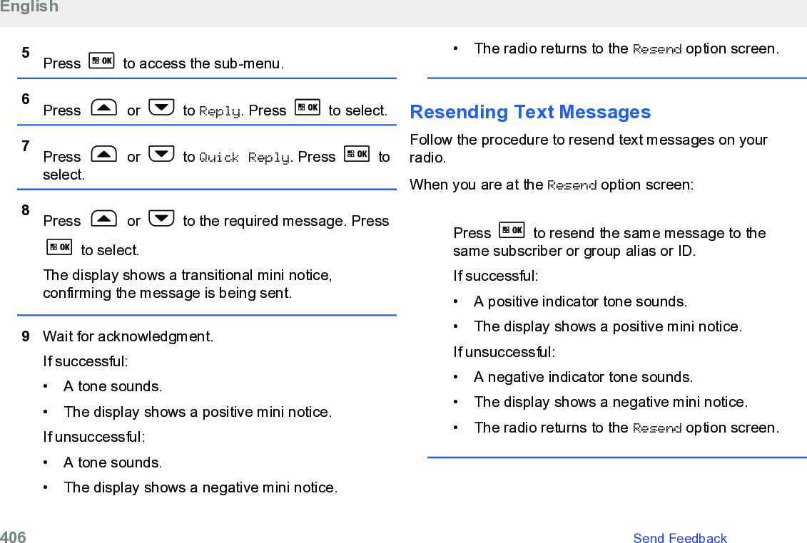 5Press   to access the sub-menu.6Press   or   to Reply. Press   to select.7Press   or   to Quick Reply. Press   toselect.8Press   or   to the required message. Press to select.The display shows a transitional mini notice,confirming the message is being sent.9Wait for acknowledgment.If successful:• A tone sounds.•The display shows a positive mini notice.If unsuccessful:• A tone sounds.• The display shows a negative mini notice.• The radio returns to the Resend option screen.Resending Text Messages Follow the procedure to resend text messages on yourradio.When you are at the Resend option screen:Press   to resend the same message to thesame subscriber or group alias or ID.If successful:• A positive indicator tone sounds.•The display shows a positive mini notice.If unsuccessful:• A negative indicator tone sounds.• The display shows a negative mini notice.• The radio returns to the Resend option screen.English406   Send Feedback