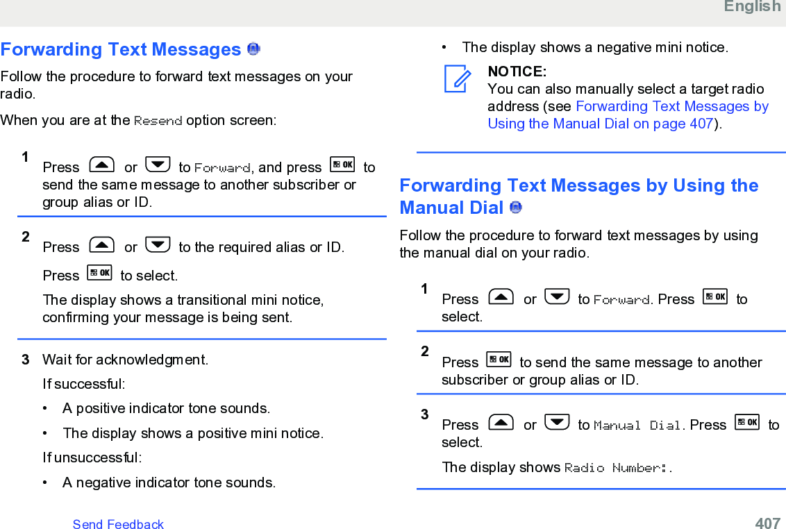Forwarding Text Messages   Follow the procedure to forward text messages on yourradio.When you are at the Resend option screen:1Press   or   to Forward, and press   tosend the same message to another subscriber orgroup alias or ID.2Press   or   to the required alias or ID.Press   to select.The display shows a transitional mini notice,confirming your message is being sent.3Wait for acknowledgment.If successful:• A positive indicator tone sounds.•The display shows a positive mini notice.If unsuccessful:• A negative indicator tone sounds.• The display shows a negative mini notice.NOTICE:You can also manually select a target radioaddress (see Forwarding Text Messages byUsing the Manual Dial on page 407).Forwarding Text Messages by Using theManual Dial   Follow the procedure to forward text messages by usingthe manual dial on your radio.1Press   or   to Forward. Press   toselect.2Press   to send the same message to anothersubscriber or group alias or ID.3Press   or   to Manual Dial. Press   toselect.The display shows Radio Number:.EnglishSend Feedback   407