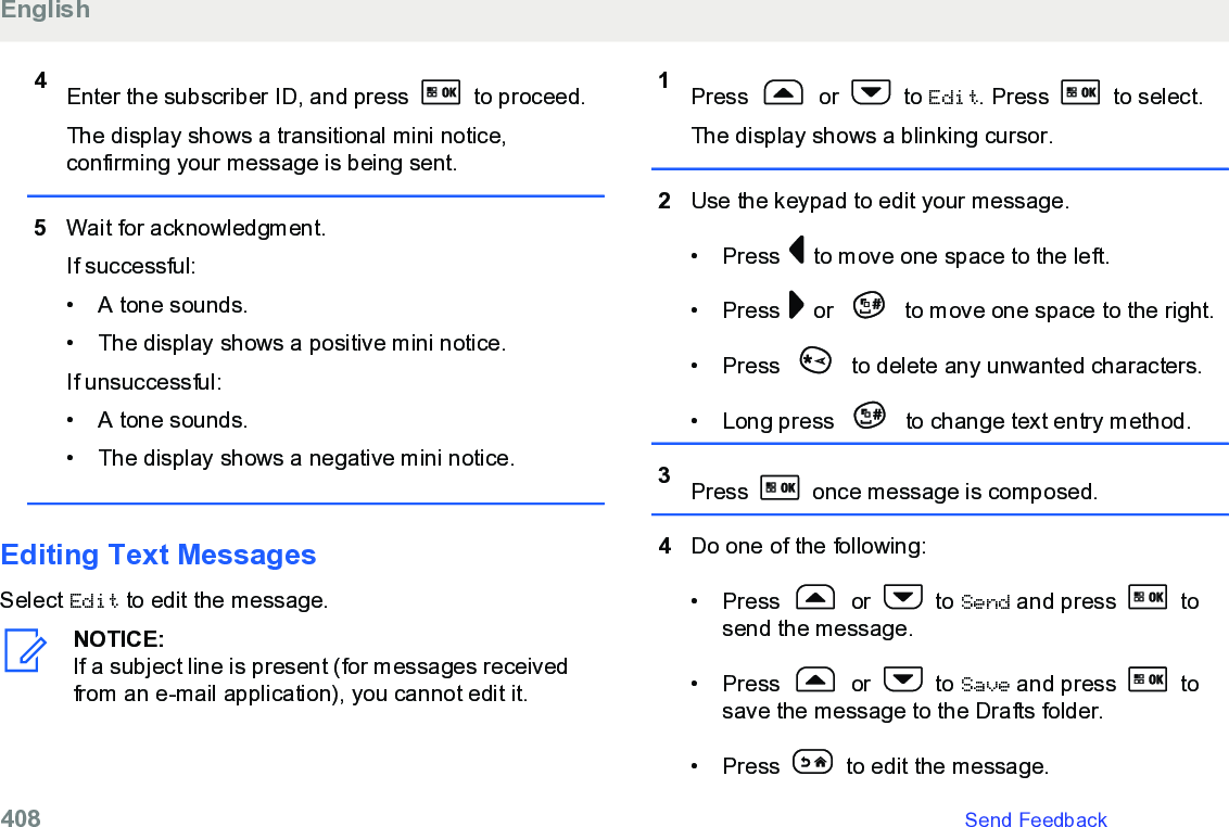4Enter the subscriber ID, and press   to proceed.The display shows a transitional mini notice,confirming your message is being sent.5Wait for acknowledgment.If successful:• A tone sounds.• The display shows a positive mini notice.If unsuccessful:• A tone sounds.• The display shows a negative mini notice.Editing Text MessagesSelect Edit to edit the message.NOTICE:If a subject line is present (for messages receivedfrom an e-mail application), you cannot edit it.1Press   or   to Edit. Press   to select.The display shows a blinking cursor.2Use the keypad to edit your message.• Press   to move one space to the left.• Press   or   to move one space to the right.• Press   to delete any unwanted characters.• Long press   to change text entry method.3Press   once message is composed.4Do one of the following:• Press   or   to Send and press   tosend the message.• Press   or   to Save and press   tosave the message to the Drafts folder.• Press   to edit the message.English408   Send Feedback