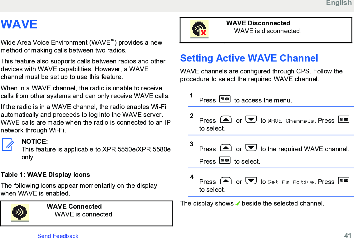 WAVEWide Area Voice Environment (WAVE™) provides a newmethod of making calls between two radios.This feature also supports calls between radios and otherdevices with WAVE capabilities. However, a WAVEchannel must be set up to use this feature.When in a WAVE channel, the radio is unable to receivecalls from other systems and can only receive WAVE calls.If the radio is in a WAVE channel, the radio enables Wi-Fiautomatically and proceeds to log into the WAVE server.WAVE calls are made when the radio is connected to an IPnetwork through Wi-Fi.NOTICE:This feature is applicable to XPR 5550e/XPR 5580eonly.Table 1: WAVE Display IconsThe following icons appear momentarily on the displaywhen WAVE is enabled.WAVE ConnectedWAVE is connected.WAVE DisconnectedWAVE is disconnected.Setting Active WAVE Channel WAVE channels are configured through CPS. Follow theprocedure to select the required WAVE channel.1Press   to access the menu.2Press   or   to WAVE Channels. Press to select.3Press   or   to the required WAVE channel.Press   to select.4Press   or   to Set As Active. Press to select.The display shows   beside the selected channel.EnglishSend Feedback   41