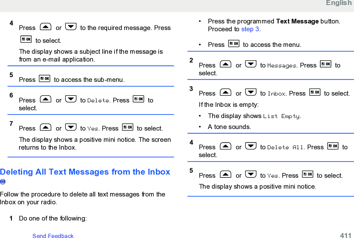 4Press   or   to the required message. Press to select.The display shows a subject line if the message isfrom an e-mail application.5Press   to access the sub-menu.6Press   or   to Delete. Press   toselect.7Press   or   to Yes. Press   to select.The display shows a positive mini notice. The screenreturns to the Inbox.Deleting All Text Messages from the Inbox Follow the procedure to delete all text messages from theInbox on your radio.1Do one of the following:• Press the programmed Text Message button.Proceed to step 3.• Press   to access the menu.2Press   or   to Messages. Press   toselect.3Press   or   to Inbox. Press   to select.If the Inbox is empty:• The display shows List Empty.• A tone sounds.4Press   or   to Delete All. Press   toselect.5Press   or   to Yes. Press   to select.The display shows a positive mini notice.EnglishSend Feedback   411