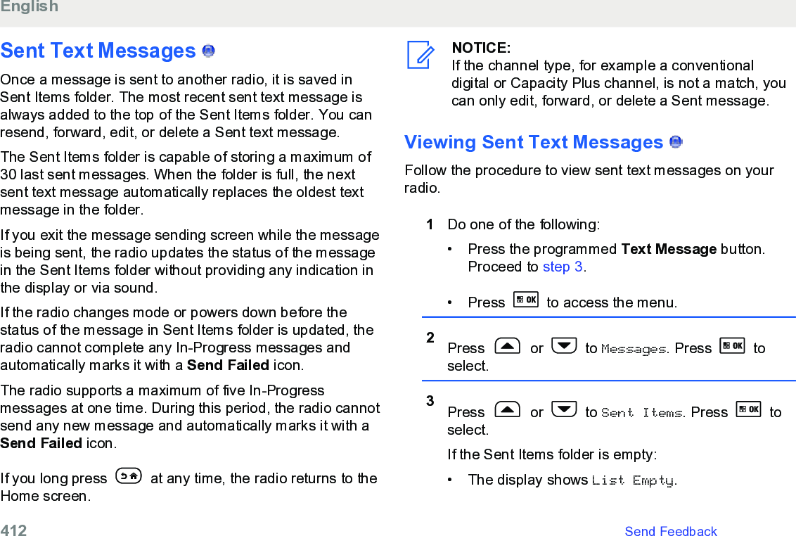 Sent Text Messages   Once a message is sent to another radio, it is saved inSent Items folder. The most recent sent text message isalways added to the top of the Sent Items folder. You canresend, forward, edit, or delete a Sent text message.The Sent Items folder is capable of storing a maximum of30 last sent messages. When the folder is full, the nextsent text message automatically replaces the oldest textmessage in the folder.If you exit the message sending screen while the messageis being sent, the radio updates the status of the messagein the Sent Items folder without providing any indication inthe display or via sound.If the radio changes mode or powers down before thestatus of the message in Sent Items folder is updated, theradio cannot complete any In-Progress messages andautomatically marks it with a Send Failed icon.The radio supports a maximum of five In-Progressmessages at one time. During this period, the radio cannotsend any new message and automatically marks it with aSend Failed icon.If you long press   at any time, the radio returns to theHome screen.NOTICE:If the channel type, for example a conventionaldigital or Capacity Plus channel, is not a match, youcan only edit, forward, or delete a Sent message.Viewing Sent Text Messages   Follow the procedure to view sent text messages on yourradio.1Do one of the following:• Press the programmed Text Message button.Proceed to step 3.• Press   to access the menu.2Press   or   to Messages. Press   toselect.3Press   or   to Sent Items. Press   toselect.If the Sent Items folder is empty:• The display shows List Empty.English412   Send Feedback