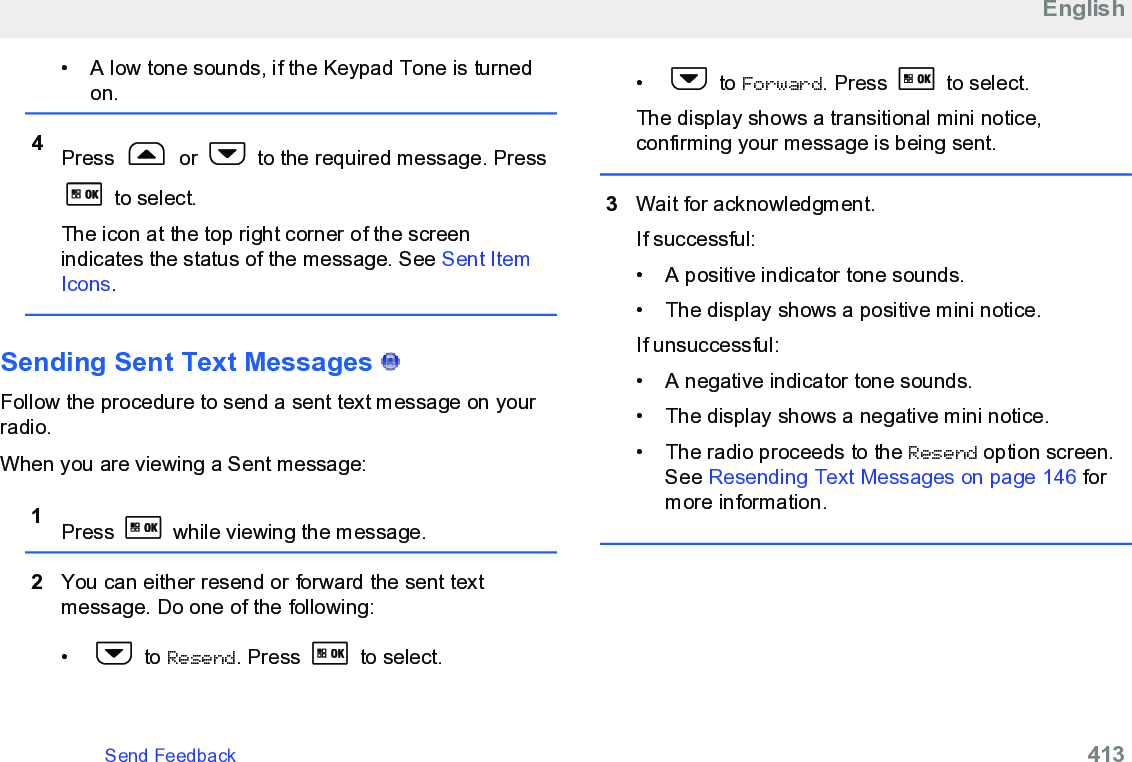 • A low tone sounds, if the Keypad Tone is turnedon.4Press   or   to the required message. Press to select.The icon at the top right corner of the screenindicates the status of the message. See Sent ItemIcons.Sending Sent Text Messages   Follow the procedure to send a sent text message on yourradio.When you are viewing a Sent message:1Press   while viewing the message.2You can either resend or forward the sent textmessage. Do one of the following:•  to Resend. Press   to select.•  to Forward. Press   to select.The display shows a transitional mini notice,confirming your message is being sent.3Wait for acknowledgment.If successful:• A positive indicator tone sounds.• The display shows a positive mini notice.If unsuccessful:• A negative indicator tone sounds.• The display shows a negative mini notice.• The radio proceeds to the Resend option screen.See Resending Text Messages on page 146 formore information.EnglishSend Feedback   413