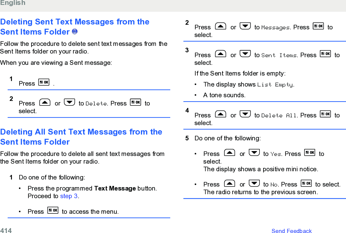 Deleting Sent Text Messages from theSent Items Folder   Follow the procedure to delete sent text messages from theSent Items folder on your radio.When you are viewing a Sent message:1Press   .2Press   or   to Delete. Press   toselect.Deleting All Sent Text Messages from theSent Items Folder Follow the procedure to delete all sent text messages fromthe Sent Items folder on your radio.1Do one of the following:• Press the programmed Text Message button.Proceed to step 3.• Press   to access the menu.2Press   or   to Messages. Press   toselect.3Press   or   to Sent Items. Press   toselect.If the Sent Items folder is empty:• The display shows List Empty.• A tone sounds.4Press   or   to Delete All. Press   toselect.5Do one of the following:• Press   or   to Yes. Press   toselect.The display shows a positive mini notice.•Press   or   to No. Press   to select.The radio returns to the previous screen.English414   Send Feedback