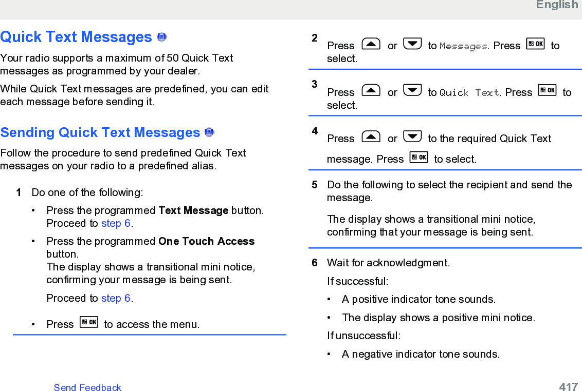 Quick Text Messages   Your radio supports a maximum of 50 Quick Textmessages as programmed by your dealer.While Quick Text messages are predefined, you can editeach message before sending it.Sending Quick Text Messages   Follow the procedure to send predefined Quick Textmessages on your radio to a predefined alias.1Do one of the following:• Press the programmed Text Message button.Proceed to step 6.• Press the programmed One Touch Accessbutton.The display shows a transitional mini notice,confirming your message is being sent.Proceed to step 6.• Press   to access the menu.2Press   or   to Messages. Press   toselect.3Press   or   to Quick Text. Press   toselect.4Press   or   to the required Quick Textmessage. Press   to select.5Do the following to select the recipient and send themessage.The display shows a transitional mini notice,confirming that your message is being sent.6Wait for acknowledgment.If successful:• A positive indicator tone sounds.•The display shows a positive mini notice.If unsuccessful:• A negative indicator tone sounds.EnglishSend Feedback   417