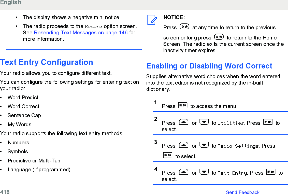 • The display shows a negative mini notice.• The radio proceeds to the Resend option screen.See Resending Text Messages on page 146 formore information.Text Entry ConfigurationYour radio allows you to configure different text.You can configure the following settings for entering text onyour radio:• Word Predict•Word Correct• Sentence Cap• My WordsYour radio supports the following text entry methods:• Numbers• Symbols• Predictive or Multi-Tap• Language (If programmed)NOTICE:Press   at any time to return to the previousscreen or long press   to return to the HomeScreen. The radio exits the current screen once theinactivity timer expires.Enabling or Disabling Word CorrectSupplies alternative word choices when the word enteredinto the text editor is not recognized by the in-builtdictionary.1Press   to access the menu.2Press   or   to Utilities. Press   toselect.3Press   or   to Radio Settings. Press to select.4Press   or   to Text Entry. Press   toselect.English418   Send Feedback