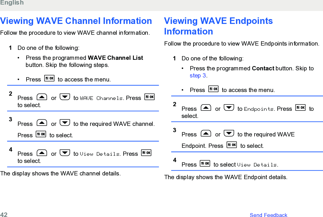 Viewing WAVE Channel InformationFollow the procedure to view WAVE channel information.1Do one of the following:• Press the programmed WAVE Channel Listbutton. Skip the following steps.• Press   to access the menu.2Press   or   to WAVE Channels. Press to select.3Press   or   to the required WAVE channel.Press   to select.4Press   or   to View Details. Press to select.The display shows the WAVE channel details.Viewing WAVE EndpointsInformationFollow the procedure to view WAVE Endpoints information.1Do one of the following:•Press the programmed Contact button. Skip to step 3.• Press   to access the menu.2Press   or   to Endpoints. Press   toselect.3Press   or   to the required WAVEEndpoint. Press   to select.4Press   to select View Details.The display shows the WAVE Endpoint details.English42   Send Feedback