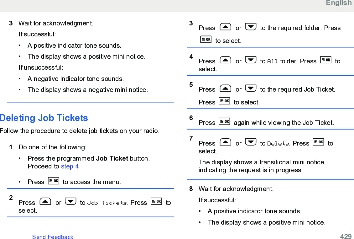 3Wait for acknowledgment.If successful:• A positive indicator tone sounds.•The display shows a positive mini notice.If unsuccessful:• A negative indicator tone sounds.• The display shows a negative mini notice.Deleting Job TicketsFollow the procedure to delete job tickets on your radio.1Do one of the following:• Press the programmed Job Ticket button.Proceed to step 4• Press   to access the menu.2Press   or   to Job Tickets. Press   toselect.3Press   or   to the required folder. Press to select.4Press   or   to All folder. Press   toselect.5Press   or   to the required Job Ticket.Press   to select.6Press   again while viewing the Job Ticket.7Press   or   to Delete. Press   toselect.The display shows a transitional mini notice,indicating the request is in progress.8Wait for acknowledgment.If successful:• A positive indicator tone sounds.•The display shows a positive mini notice.EnglishSend Feedback   429