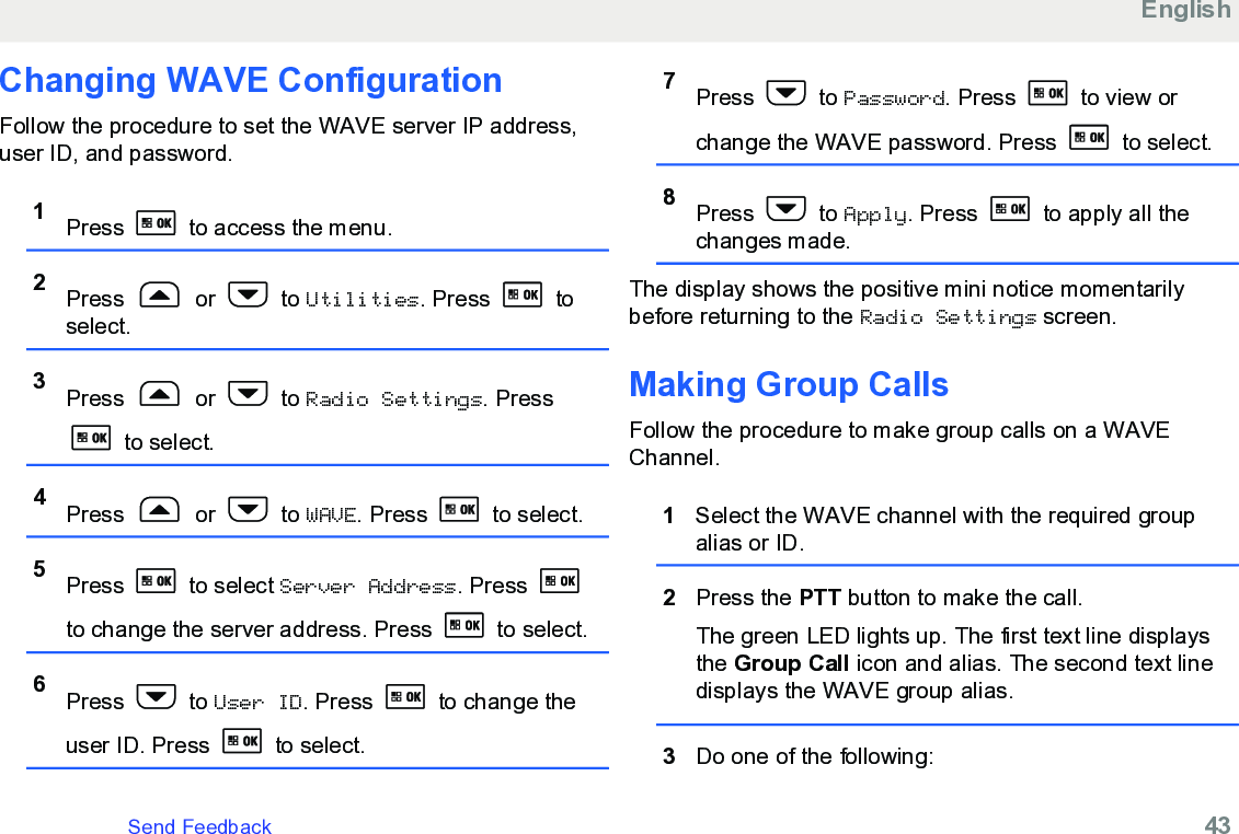 Changing WAVE ConfigurationFollow the procedure to set the WAVE server IP address,user ID, and password.1Press   to access the menu.2Press   or   to Utilities. Press   toselect.3Press   or   to Radio Settings. Press to select.4Press   or   to WAVE. Press   to select.5Press   to select Server Address. Press to change the server address. Press   to select.6Press   to User ID. Press   to change theuser ID. Press   to select.7Press   to Password. Press   to view orchange the WAVE password. Press   to select.8Press   to Apply. Press   to apply all thechanges made.The display shows the positive mini notice momentarilybefore returning to the Radio Settings screen.Making Group CallsFollow the procedure to make group calls on a WAVEChannel.1Select the WAVE channel with the required groupalias or ID.2Press the PTT button to make the call.The green LED lights up. The first text line displaysthe Group Call icon and alias. The second text linedisplays the WAVE group alias.3Do one of the following:EnglishSend Feedback   43