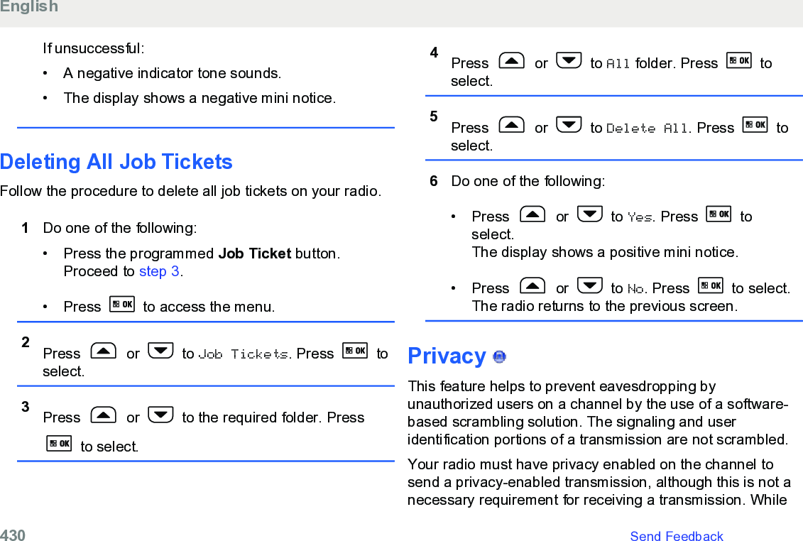 If unsuccessful:• A negative indicator tone sounds.•The display shows a negative mini notice.Deleting All Job TicketsFollow the procedure to delete all job tickets on your radio.1Do one of the following:• Press the programmed Job Ticket button.Proceed to step 3.• Press   to access the menu.2Press   or   to Job Tickets. Press   toselect.3Press   or   to the required folder. Press to select.4Press   or   to All folder. Press   toselect.5Press   or   to Delete All. Press   toselect.6Do one of the following:• Press   or   to Yes. Press   toselect.The display shows a positive mini notice.• Press   or   to No. Press   to select.The radio returns to the previous screen.Privacy   This feature helps to prevent eavesdropping byunauthorized users on a channel by the use of a software-based scrambling solution. The signaling and useridentification portions of a transmission are not scrambled.Your radio must have privacy enabled on the channel tosend a privacy-enabled transmission, although this is not anecessary requirement for receiving a transmission. WhileEnglish430   Send Feedback