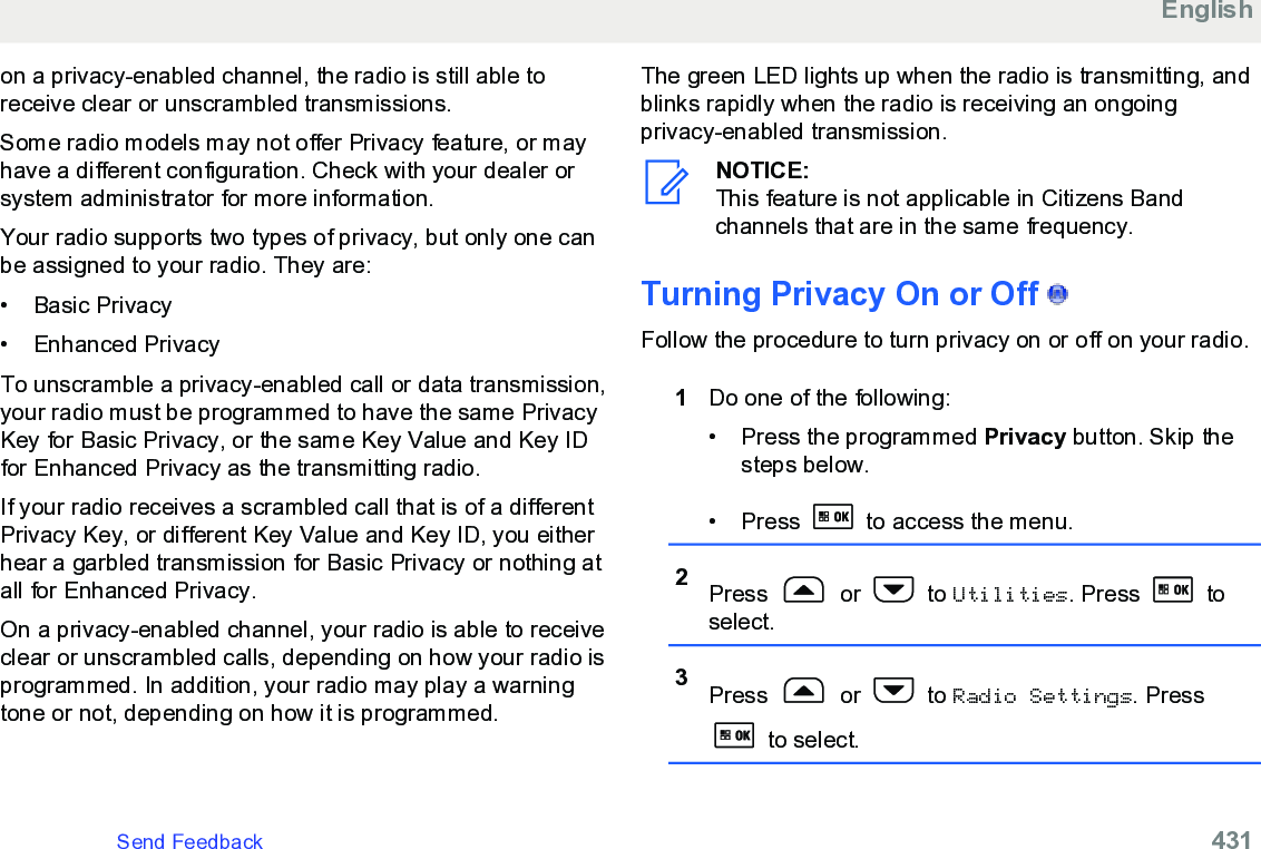 on a privacy-enabled channel, the radio is still able toreceive clear or unscrambled transmissions.Some radio models may not offer Privacy feature, or mayhave a different configuration. Check with your dealer orsystem administrator for more information.Your radio supports two types of privacy, but only one canbe assigned to your radio. They are:•Basic Privacy• Enhanced PrivacyTo unscramble a privacy-enabled call or data transmission,your radio must be programmed to have the same PrivacyKey for Basic Privacy, or the same Key Value and Key IDfor Enhanced Privacy as the transmitting radio.If your radio receives a scrambled call that is of a differentPrivacy Key, or different Key Value and Key ID, you eitherhear a garbled transmission for Basic Privacy or nothing atall for Enhanced Privacy.On a privacy-enabled channel, your radio is able to receiveclear or unscrambled calls, depending on how your radio isprogrammed. In addition, your radio may play a warningtone or not, depending on how it is programmed.The green LED lights up when the radio is transmitting, andblinks rapidly when the radio is receiving an ongoingprivacy-enabled transmission.NOTICE:This feature is not applicable in Citizens Bandchannels that are in the same frequency.Turning Privacy On or Off   Follow the procedure to turn privacy on or off on your radio.1Do one of the following:• Press the programmed Privacy button. Skip thesteps below.• Press   to access the menu.2Press   or   to Utilities. Press   toselect.3Press   or   to Radio Settings. Press to select.EnglishSend Feedback   431