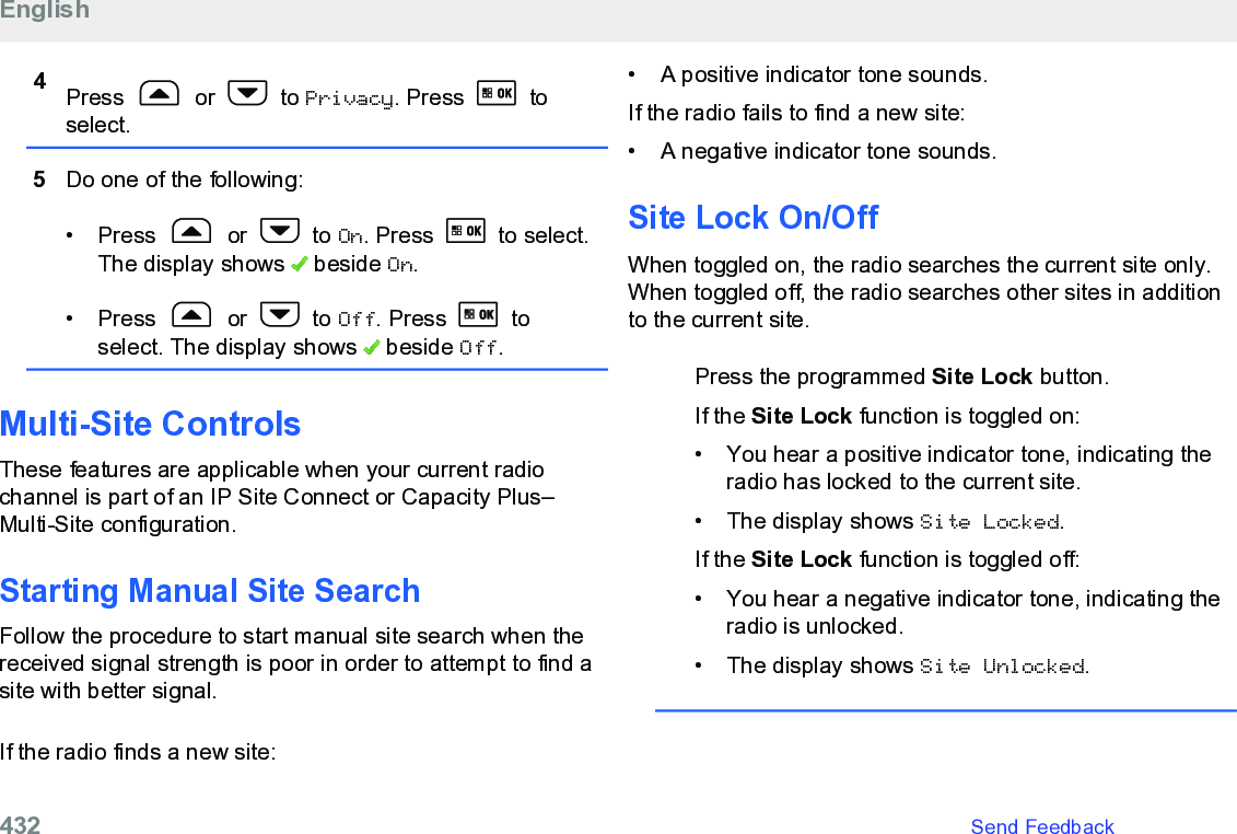 4Press   or   to Privacy. Press   toselect.5Do one of the following:• Press   or   to On. Press   to select.The display shows   beside On.• Press   or   to Off. Press   toselect. The display shows   beside Off.Multi-Site ControlsThese features are applicable when your current radiochannel is part of an IP Site Connect or Capacity Plus–Multi-Site configuration.Starting Manual Site SearchFollow the procedure to start manual site search when thereceived signal strength is poor in order to attempt to find asite with better signal.If the radio finds a new site:• A positive indicator tone sounds.If the radio fails to find a new site:• A negative indicator tone sounds.Site Lock On/OffWhen toggled on, the radio searches the current site only.When toggled off, the radio searches other sites in additionto the current site.Press the programmed Site Lock button.If the Site Lock function is toggled on:• You hear a positive indicator tone, indicating theradio has locked to the current site.• The display shows Site Locked.If the Site Lock function is toggled off:• You hear a negative indicator tone, indicating theradio is unlocked.• The display shows Site Unlocked.English432   Send Feedback