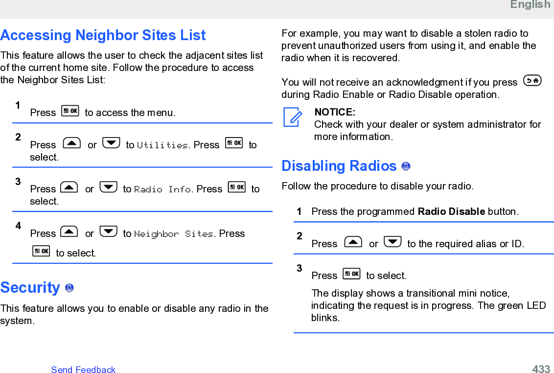 Accessing Neighbor Sites ListThis feature allows the user to check the adjacent sites listof the current home site. Follow the procedure to accessthe Neighbor Sites List:1Press   to access the menu.2Press   or   to Utilities. Press   toselect.3Press  or   to Radio Info. Press   toselect.4Press  or   to Neighbor Sites. Press to select.Security   This feature allows you to enable or disable any radio in thesystem.For example, you may want to disable a stolen radio toprevent unauthorized users from using it, and enable theradio when it is recovered.You will not receive an acknowledgment if you press during Radio Enable or Radio Disable operation.NOTICE:Check with your dealer or system administrator formore information.Disabling Radios   Follow the procedure to disable your radio.1Press the programmed Radio Disable button.2Press   or   to the required alias or ID.3Press   to select.The display shows a transitional mini notice,indicating the request is in progress. The green LEDblinks.EnglishSend Feedback   433