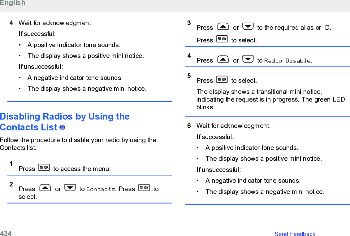 4Wait for acknowledgment.If successful:• A positive indicator tone sounds.•The display shows a positive mini notice.If unsuccessful:• A negative indicator tone sounds.• The display shows a negative mini notice.Disabling Radios by Using theContacts List   Follow the procedure to disable your radio by using theContacts list.1Press   to access the menu.2Press   or   to Contacts. Press   toselect.3Press   or   to the required alias or ID.Press   to select.4Press   or   to Radio Disable.5Press   to select.The display shows a transitional mini notice,indicating the request is in progress. The green LEDblinks.6Wait for acknowledgment.If successful:• A positive indicator tone sounds.•The display shows a positive mini notice.If unsuccessful:• A negative indicator tone sounds.• The display shows a negative mini notice.English434   Send Feedback