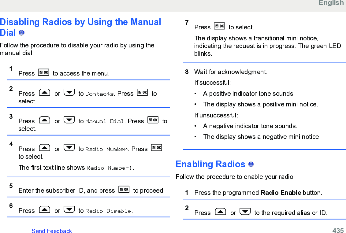 Disabling Radios by Using the ManualDial   Follow the procedure to disable your radio by using themanual dial.1Press   to access the menu.2Press   or   to Contacts. Press   toselect.3Press   or   to Manual Dial. Press   toselect.4Press   or   to Radio Number. Press to select.The first text line shows Radio Number:.5Enter the subscriber ID, and press   to proceed.6Press   or   to Radio Disable.7Press   to select.The display shows a transitional mini notice,indicating the request is in progress. The green LEDblinks.8Wait for acknowledgment.If successful:• A positive indicator tone sounds.• The display shows a positive mini notice.If unsuccessful:• A negative indicator tone sounds.• The display shows a negative mini notice.Enabling Radios   Follow the procedure to enable your radio.1Press the programmed Radio Enable button.2Press   or   to the required alias or ID.EnglishSend Feedback   435