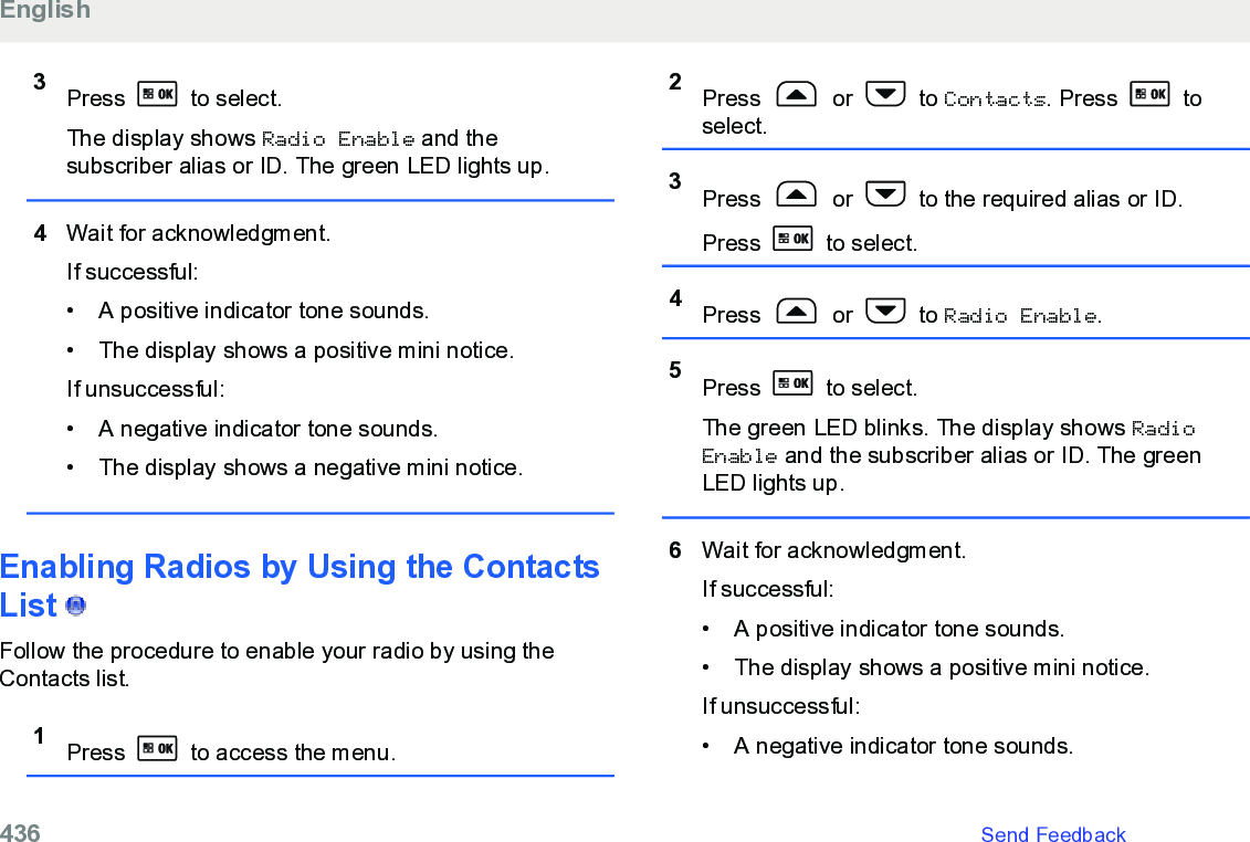 3Press   to select.The display shows Radio Enable and thesubscriber alias or ID. The green LED lights up.4Wait for acknowledgment.If successful:• A positive indicator tone sounds.•The display shows a positive mini notice.If unsuccessful:• A negative indicator tone sounds.• The display shows a negative mini notice.Enabling Radios by Using the ContactsList   Follow the procedure to enable your radio by using theContacts list.1Press   to access the menu.2Press   or   to Contacts. Press   toselect.3Press   or   to the required alias or ID.Press   to select.4Press   or   to Radio Enable.5Press   to select.The green LED blinks. The display shows RadioEnable and the subscriber alias or ID. The greenLED lights up.6Wait for acknowledgment.If successful:• A positive indicator tone sounds.•The display shows a positive mini notice.If unsuccessful:• A negative indicator tone sounds.English436   Send Feedback
