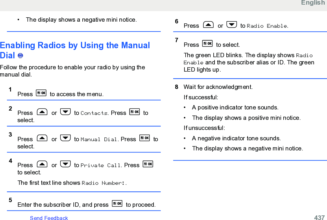 • The display shows a negative mini notice.Enabling Radios by Using the ManualDial   Follow the procedure to enable your radio by using themanual dial.1Press   to access the menu.2Press   or   to Contacts. Press   toselect.3Press   or   to Manual Dial. Press   toselect.4Press   or   to Private Call. Press to select.The first text line shows Radio Number:.5Enter the subscriber ID, and press   to proceed.6Press   or   to Radio Enable.7Press   to select.The green LED blinks. The display shows RadioEnable and the subscriber alias or ID. The greenLED lights up.8Wait for acknowledgment.If successful:• A positive indicator tone sounds.•The display shows a positive mini notice.If unsuccessful:• A negative indicator tone sounds.• The display shows a negative mini notice.EnglishSend Feedback   437