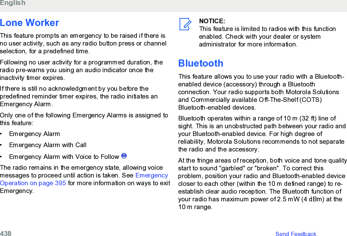 Lone WorkerThis feature prompts an emergency to be raised if there isno user activity, such as any radio button press or channelselection, for a predefined time.Following no user activity for a programmed duration, theradio pre-warns you using an audio indicator once theinactivity timer expires.If there is still no acknowledgment by you before thepredefined reminder timer expires, the radio initiates anEmergency Alarm.Only one of the following Emergency Alarms is assigned tothis feature:• Emergency Alarm•Emergency Alarm with Call• Emergency Alarm with Voice to Follow The radio remains in the emergency state, allowing voicemessages to proceed until action is taken. See EmergencyOperation on page 395 for more information on ways to exitEmergency.NOTICE:This feature is limited to radios with this functionenabled. Check with your dealer or systemadministrator for more information.BluetoothThis feature allows you to use your radio with a Bluetooth-enabled device (accessory) through a Bluetoothconnection. Your radio supports both Motorola Solutionsand Commercially available Off-The-Shelf (COTS)Bluetooth-enabled devices.Bluetooth operates within a range of 10 m (32 ft) line ofsight. This is an unobstructed path between your radio andyour Bluetooth-enabled device. For high degree ofreliability, Motorola Solutions recommends to not separatethe radio and the accessory.At the fringe areas of reception, both voice and tone qualitystart to sound &quot;garbled&quot; or &quot;broken&quot;. To correct thisproblem, position your radio and Bluetooth-enabled devicecloser to each other (within the 10 m defined range) to re-establish clear audio reception. The Bluetooth function ofyour radio has maximum power of 2.5 mW (4 dBm) at the10 m range.English438   Send Feedback